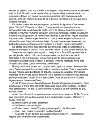 notícia ao público com voz sumida e ar trágico, como se estivesse anunciando 
o juízo final. Quando terminou de falar, fez-se um silêncio duma fração de 
segundo e depois um clamor se ergueu da plateia, dos camarotes e da 
galeria, onde um homem se pôs de pé e berrou: “Bem feito! Era o que esse 
canalha merecia!”. 
De vários pontos do teatro surgiram protestos indignados. Ouviuse um 
grito: “Lincha!”. Foi então o pânico. Os espectadores precipitaram-se 
atropeladamente na direção da porta, como se alguém houvesse gritado — 
incêndio!! Algumas mulheres soltavam lamentos histéricos, muitas desatavam 
o choro; outras gritavam os nomes dos maridos e dos filhos. Alguns cidadãos 
trepavam nas cadeiras e pediam calma. Vários deles empenhavam-se em 
discussões que degeneravam em briga. De quando em quando no meio da 
balbúrdia ouviam-se frases como: “Abaixo a tirania!”. “Viva a liberdade!” 
No centro telefônico, não podendo dar conta de todos os chamados, a 
operadora rompeu a chorar, numa crise de nervos, e teve de ser substituída. 
Vinte minutos depois de chegado o telegrama a Santa Fé, quase toda a 
população da cidade, pelo menos as pessoas que residiam na rua do 
Comércio e nas transversais, já estavam a par do acontecimento que 
começava a abalar o país inteiro: o senador Pinheiro Machado havia sido 
assassinado pelas costas com duas punhaladas! 
Rodrigo estava em casa em companhia do vigário e do cel. Jairo quando 
Joca Prates entrou intempestivamente e deu-lhe a notícia. Teve a impressão 
de que recebia uma bordoada na cabeça. Sentou-se, aturdido. Por alguns 
instantes nenhum dos quatro homens falou. Refeito do choque inicial, Rodrigo 
pediu pormenores. Quem fora o assassino? Onde se dera o fato? Conte 
alguma coisa, homem de Deus! 
O cel. Prates passou-lhe o telegrama. Era dum laconismo dramático. Dizia 
apenas que o crime fora cometido cerca das cinco horas da tarde, no Hotel 
dos Estrangeiros, no Rio, e que o criminoso, natural do Rio Grande do Sul, 
estava preso. 
— A coisa não vai ficar assim — murmurou o intendente. — O Rio Grande 
não pode ficar acovardado depois duma barbaridade dessas. Matarem o 
nosso Pinheiro! 
E, num assomo de ódio, exclamou: 
— Vai haver uma revolução! 
— Contra quem, coronel? — perguntou o padre placidamente. 
— Ora... ora, contra os inimigos do Rio Grande! 
— Mas não foi um gaúcho que assassinou o senador? — perguntou o 
vigário com um bom senso desarmante. 
 