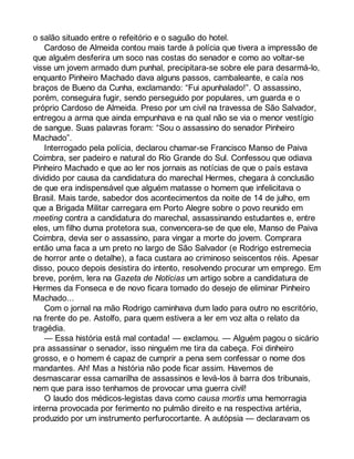 o salão situado entre o refeitório e o saguão do hotel. 
Cardoso de Almeida contou mais tarde à polícia que tivera a impressão de 
que alguém desferira um soco nas costas do senador e como ao voltar-se 
visse um jovem armado dum punhal, precipitara-se sobre ele para desarmá-lo, 
enquanto Pinheiro Machado dava alguns passos, cambaleante, e caía nos 
braços de Bueno da Cunha, exclamando: “Fui apunhalado!”. O assassino, 
porém, conseguira fugir, sendo perseguido por populares, um guarda e o 
próprio Cardoso de Almeida. Preso por um civil na travessa de São Salvador, 
entregou a arma que ainda empunhava e na qual não se via o menor vestígio 
de sangue. Suas palavras foram: “Sou o assassino do senador Pinheiro 
Machado”. 
Interrogado pela polícia, declarou chamar-se Francisco Manso de Paiva 
Coimbra, ser padeiro e natural do Rio Grande do Sul. Confessou que odiava 
Pinheiro Machado e que ao ler nos jornais as notícias de que o país estava 
dividido por causa da candidatura do marechal Hermes, chegara à conclusão 
de que era indispensável que alguém matasse o homem que infelicitava o 
Brasil. Mais tarde, sabedor dos acontecimentos da noite de 14 de julho, em 
que a Brigada Militar carregara em Porto Alegre sobre o povo reunido em 
meeting contra a candidatura do marechal, assassinando estudantes e, entre 
eles, um filho duma protetora sua, convencera-se de que ele, Manso de Paiva 
Coimbra, devia ser o assassino, para vingar a morte do jovem. Comprara 
então uma faca a um preto no largo de São Salvador (e Rodrigo estremecia 
de horror ante o detalhe), a faca custara ao criminoso seiscentos réis. Apesar 
disso, pouco depois desistira do intento, resolvendo procurar um emprego. Em 
breve, porém, lera na Gazeta de Notícias um artigo sobre a candidatura de 
Hermes da Fonseca e de novo ficara tomado do desejo de eliminar Pinheiro 
Machado... 
Com o jornal na mão Rodrigo caminhava dum lado para outro no escritório, 
na frente do pe. Astolfo, para quem estivera a ler em voz alta o relato da 
tragédia. 
— Essa história está mal contada! — exclamou. — Alguém pagou o sicário 
pra assassinar o senador, isso ninguém me tira da cabeça. Foi dinheiro 
grosso, e o homem é capaz de cumprir a pena sem confessar o nome dos 
mandantes. Ah! Mas a história não pode ficar assim. Havemos de 
desmascarar essa camarilha de assassinos e levá-los à barra dos tribunais, 
nem que para isso tenhamos de provocar uma guerra civil! 
O laudo dos médicos-legistas dava como causa mortis uma hemorragia 
interna provocada por ferimento no pulmão direito e na respectiva artéria, 
produzido por um instrumento perfurocortante. A autópsia — declaravam os 
 