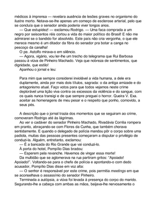médicos à imprensa — revelara ausência de lesões graves no organismo do 
ilustre morto. Notava-se-lhe apenas um começo de esclerose arterial, pelo que 
se concluía que o senador ainda poderia viver longos anos. 
— Que estupidez! — exclamou Rodrigo. — Uma faca comprada a um 
negro por seiscentos réis cortou a vida do maior político do Brasil! E não me 
admirarei se o bandido for absolvido. Este país não cria vergonha, o que ele 
merece mesmo é um ditador da fibra do senador pra botar a canga no 
pescoço da canalha! 
O pe. Astolfo mirava-o em silêncio. 
— Agora, vigário, vou ler-lhe um trecho do telegrama que Rui Barbosa 
passou à viúva de Pinheiro Machado. Veja que nobreza de sentimentos, que 
dignidade, que estilo! 
Apanhou o jornal e leu: 
Para mim que sempre considerei inviolável a vida humana, a dele era 
duplamente, ainda por mais dois títulos, sagrada: o da antiga amizade e do 
antagonismo atual. Faço votos para que todos vejamos neste crime 
deplorável uma lição viva contra os excessos da violência e do sangue, com 
os quais nunca transigi e de que sempre preguei o horror. Queira V. Exa. 
aceitar as homenagens de meu pesar e o respeito que ponho, comovido, a 
seus pés. 
A descrição que o jornal trazia dos momentos que se seguiram ao crime, 
comoveram Rodrigo até às lágrimas. 
Ao ver o cadáver do senador Pinheiro Machado, Rivadávia Corrêa rompera 
em pranto, abraçando-se com Flores da Cunha, que também chorava 
sentidamente. E quando o delegado de polícia mandou pôr o corpo sobre uma 
padiola, muitas das pessoas presentes começaram a disputar o privilégio de 
conduzi-la. Alguém, entretanto, exclamou: 
— É a bancada do Rio Grande que vai conduzi-lo. 
À porta do hotel, Pompílio Dias bradou: 
— Esperem pela revanche. Havemos de vingar essa morte! 
Da multidão que se aglomerava na rua partiram gritos: “Apoiado! 
Apoiado!”. Voltando-se para o chefe de polícia e apontando-o com dedo 
acusador, Pompílio Dias disse em voz alta: 
— O senhor é responsável por este crime, pois permitia meetings em que 
se aconselhava o assassínio do senador Pinheiro. 
Terminada a autópsia, a viúva foi levada à presença do corpo do marido. 
Segurando-lhe a cabeça com ambas as mãos, beijava-lhe nervosamente o 
 