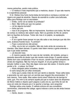 menos petrechos, porém mais prática. 
— O médico é mais importante que a medicina, doutor. O que vale mesmo 
é a experiência pessoal. 
O dr. Matias tirou fumo duma bolsa de borracha e começou a enrolar um 
cigarro em papel de alcatrão. Depois de acendê-lo e soltar uma baforada, 
olhou para Rodrigo com ar escrutador. 
— Então, como vai se dando na profissão? 
— Bem. Não tenho por que me queixar. 
— Já fez alguma burrada? 
— Acho que sim. 
— Isso é do programa. Não se impressione. Acontece com todos. No final 
de contas os médicos não sabem nada. Nem os grandes do Rio de Janeiro 
nem os figurões da Europa. Todos vão mas é no palpite, na apalpação. 
— Eu sei. 
— E se a gente fosse pensar no que não sabe e nas doenças que não têm 
cura, acabava ficando louco. Tu pensas? 
— Faço o possível pra não pensar. 
— Olha, vou te dar um conselho. Não vás muito atrás de conversa de 
doentes. Eles falam demais. E quanto mais falam menos a gente entende o 
que é que estão sentindo. 
— Já descobri isso. 
— E mesmo quando não for caso de dar remédio, dê remédio, porque o 
paciente desconfia do doutor que não receita muita droga. E quando estiver 
diante dum caso complicado e ficar no escuro, receite uma dose pequena de 
citrato de magnésia. Não faz mal pra ninguém. É só pra ganhar tempo e 
estudar melhor o caso. Mas não digas nunca que não sabes. O doente pode 
perder a fé... e adeus, tia Chica! 
— Muito obrigado pelos conselhos, doutor. 
O outro lançou-lhe um olhar enviesado. 
— Acho que tu estás rindo de mim por dentro e dizendo: “Esse velho bobo 
e ignorante me vem aqui com um sermão que ninguém lhe encomendou”. É 
isso mesmo. Tens razão. Mas sabes duma coisa? Muita dor de barriga te 
curei, guri. Pra mim tu és sempre aquele piá que ia roubar doce da despensa 
de Maria Valéria e depois quem pagava o pato era eu, que tinha de sair de 
casa em noite de minuano pra ir te apertar a barriga, sem-vergonha! 
Rodrigo soltou uma risada. O velhote entrara em seu consultório 
cerimonioso, chamando-lhe colega: agora tratava-o como se ele ainda tivesse 
doze anos. 
— Sente, doutor — insistiu. 
 