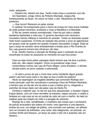 rosto, soluçando: 
— Deixem-me, deixem-me aqui. Tenho muita coisa a conversar com ele. 
Um fazendeiro, amigo íntimo de Pinheiro Machado, beijava-lhe 
freneticamente as faces. Ao entrar no hotel, o alm. Alexandrino de Alencar 
exclamou: 
— Que horror! Mataram-no pelas costas. 
O cadáver foi transportado para o morro da Graça em meio duma multidão 
de onde partiam lamentos, protestos e vivas à República e à liberdade. 
O Rio de Janeiro estava convulsionado. Viam-se por toda a cidade 
bandeiras hasteadas a meio pau. O governo decretara luto nacional e 
concedera honras militares à memória do senador. Todas as diversões aquela 
noite foram suspensas. À frente da redação dos jornais o povo se aglomerava 
em grupos onde de quando em quando rompiam discussões e brigas. Dizia-se 
que o corpo do senador seria embalsamado e levado para o Rio Grande do 
Sul, cujo governo tomara luto oficial por oito dias. 
O pe. Astolfo chamou a atenção de Rodrigo para o conteúdo da carta 
encontrada no bolso do assassino no momento em que fora preso: 
Caso eu seja morto pelos capangas deste homem que me leva a praticar 
este ato, não culpem ninguém. Como rio-grandense vingo meus 
conterrâneos mortos nas ruas de Porto Alegre; como brasileiro, a afronta 
atirada sobre um povo roubado e esfomeado. 
— Aí está a prova de que o crime teve como mandante algum graúdo, 
padre! Leia bem essa carta e me diga se isso é estilo de padeiro! 
Havia na reportagem da tragédia detalhes que comoviam Rodrigo dum 
modo particular, pois lhe recordavam a presença física de Pinheiro Machado, 
o homem que um dia ele vira de perto e que o tratara por tu, chegando a 
caminhar de braço dado com ele pelas ruas de Santa Fé. 
Contava o repórter que, no dia em que fora assassinado, o senador trajava 
fraque aberto, com um cravo vermelho na botoeira, calças escuras, e colete a 
fantasia em cuja cava se via um punhal de cabo de ouro e marfim. Ao lado do 
cadáver jazia seu chapéu do chile e a bengala de unicórnio. 
Rodrigo lia e relia, sensibilizado, o inventário das coisas que o comissário 
de polícia arrecadara dos bolsos do morto: uma cigarreira e uma lapiseira, 
ambas de ouro, um relógio de platina, uma corrente com pérolas, um alfinete 
com um chuveiro de brilhantes, uma carta, dois telegramas, um pincenê, um 
revólver Smith and Wesson, um lenço de seda e três mil e duzentos réis em 
dinheiro... 
 