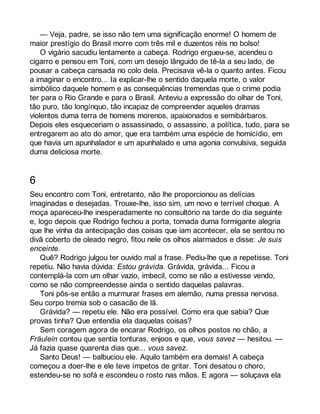 — Veja, padre, se isso não tem uma significação enorme! O homem de 
maior prestígio do Brasil morre com três mil e duzentos réis no bolso! 
O vigário sacudiu lentamente a cabeça. Rodrigo ergueu-se, acendeu o 
cigarro e pensou em Toni, com um desejo lânguido de tê-la a seu lado, de 
pousar a cabeça cansada no colo dela. Precisava vê-la o quanto antes. Ficou 
a imaginar o encontro... Ia explicar-lhe o sentido daquela morte, o valor 
simbólico daquele homem e as consequências tremendas que o crime podia 
ter para o Rio Grande e para o Brasil. Anteviu a expressão do olhar de Toni, 
tão puro, tão longínquo, tão incapaz de compreender aqueles dramas 
violentos duma terra de homens morenos, apaixonados e semibárbaros. 
Depois eles esqueceriam o assassinado, o assassino, a política, tudo, para se 
entregarem ao ato do amor, que era também uma espécie de homicídio, em 
que havia um apunhalador e um apunhalado e uma agonia convulsiva, seguida 
duma deliciosa morte. 
6 
Seu encontro com Toni, entretanto, não lhe proporcionou as delícias 
imaginadas e desejadas. Trouxe-lhe, isso sim, um novo e terrível choque. A 
moça apareceu-lhe inesperadamente no consultório na tarde do dia seguinte 
e, logo depois que Rodrigo fechou a porta, tomada duma formigante alegria 
que lhe vinha da antecipação das coisas que iam acontecer, ela se sentou no 
divã coberto de oleado negro, fitou nele os olhos alarmados e disse: Je suis 
enceinte. 
Quê? Rodrigo julgou ter ouvido mal a frase. Pediu-lhe que a repetisse. Toni 
repetiu. Não havia dúvida: Estou grávida. Grávida, grávida... Ficou a 
contemplá-la com um olhar vazio, imbecil, como se não a estivesse vendo, 
como se não compreendesse ainda o sentido daquelas palavras. 
Toni pôs-se então a murmurar frases em alemão, numa pressa nervosa. 
Seu corpo tremia sob o casacão de lã. 
Grávida? — repetiu ele. Não era possível. Como era que sabia? Que 
provas tinha? Que entendia ela daquelas coisas? 
Sem coragem agora de encarar Rodrigo, os olhos postos no chão, a 
Fräulein contou que sentia tonturas, enjoos e que, vous savez — hesitou. — 
Já fazia quase quarenta dias que... vous savez. 
Santo Deus! — balbuciou ele. Aquilo também era demais! A cabeça 
começou a doer-lhe e ele teve ímpetos de gritar. Toni desatou o choro, 
estendeu-se no sofá e escondeu o rosto nas mãos. E agora — soluçava ela 
 