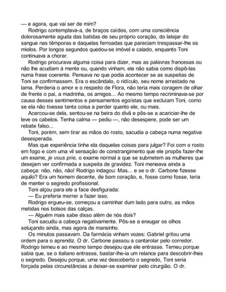 — e agora, que vai ser de mim? 
Rodrigo contemplava-a, de braços caídos, com uma consciência 
dolorosamente aguda das batidas de seu próprio coração, do latejar do 
sangue nas têmporas e daquelas ferroadas que pareciam trespassar-lhe os 
miolos. Por longos segundos quedou-se imóvel e calado, enquanto Toni 
continuava a chorar. 
Rodrigo procurava alguma coisa para dizer, mas as palavras francesas ou 
não lhe acudiam à mente ou, quando vinham, ele não sabia como dispô-las 
numa frase coerente. Pensava no que podia acontecer se as suspeitas de 
Toni se confirmassem. Era o escândalo, o ridículo, seu nome arrastado na 
lama. Perderia o amor e o respeito de Flora, não teria mais coragem de olhar 
de frente o pai, a madrinha, os amigos... Ao mesmo tempo recriminava-se por 
causa desses sentimentos e pensamentos egoístas que excluíam Toni, como 
se ela não tivesse tanta coisa a perder quanto ele, ou mais. 
Acercou-se dela, sentou-se na beira do divã e pôs-se a acariciar-lhe de 
leve os cabelos. Tenha calma — pediu —, não desespere, pode ser um 
rebate falso... 
Toni, porém, sem tirar as mãos do rosto, sacudia a cabeça numa negativa 
desesperada. 
Mas que experiência tinha ela daquelas coisas para julgar? Foi com o rosto 
em fogo e com uma vil sensação de constrangimento que ele propôs fazer-lhe 
um exame, je vous prie, o exame normal a que se submetem as mulheres que 
desejam ver confirmada a suspeita de gravidez. Toni meneava ainda a 
cabeça: não, não, não! Rodrigo indagou: Mas... e se o dr. Carbone fizesse 
aquilo? Era um homem decente, de bom coração, e, fosse como fosse, teria 
de manter o segredo profissional. 
Toni alçou para ele a face desfigurada: 
— Eu preferia morrer a fazer isso. 
Rodrigo ergueu-se, começou a caminhar dum lado para outro, as mãos 
metidas nos bolsos das calças. 
— Alguém mais sabe disso além de nós dois? 
Toni sacudiu a cabeça negativamente. Pôs-se a enxugar os olhos 
soluçando ainda, mas agora de mansinho. 
Os minutos passavam. Da farmácia vinham vozes: Gabriel gritou uma 
ordem para o aprendiz. O dr. Carbone passou a cantarolar pelo corredor. 
Rodrigo temeu e ao mesmo tempo desejou que ele entrasse. Temeu porque 
sabia que, se o italiano entrasse, bastar-lhe-ia um relance para descobrir-lhes 
o segredo. Desejou porque, uma vez descoberto o segredo, Toni seria 
forçada pelas circunstâncias a deixar-se examinar pelo cirurgião. O dr. 
 