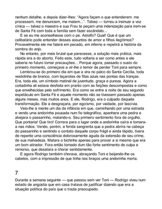nenhum detalhe, e depois dizer-lhes: “Agora façam o que entenderem: me 
processem, me denunciem, me matem...”. Talvez — tornou a insinuar a voz 
cínica — talvez o maestro e sua Frau te peçam uma indenização para irem-se 
de Santa Fé com toda a família sem fazer escândalo... 
E se eu me aconselhasse com o pe. Astolfo? Qual! Que é que um 
celibatário pode entender desses assuntos de amor e filhos ilegítimos? 
Provavelmente ele me falará em pecado, em inferno e repetirá a história da 
sombra do anjo. 
No entanto, por mais brutal que parecesse, a solução mais prática, mais 
rápida era a do aborto. Feito este, tudo voltaria a ser como antes e ele 
saberia no futuro tomar precauções... Porque agora, passado o susto do 
primeiro momento, começava a vir-lhe o temor de perder Toni para sempre. 
Lembrou-se do primeiro dia em que a vira no palco do Santa Cecília, toda 
vestidinha de branco, com laçarotes de fitas azuis nas pontas das tranças. 
Era, toda ela, um símbolo matinal de juventude, graça e pureza. Agora a 
coitadinha ali estava desfeita em pranto com as feições descompostas e como 
que envelhecidas pelo sofrimento. Era como se entre a noite de seu segundo 
espetáculo em Santa Fé e aquele momento não se tivessem passado apenas 
alguns meses, mas muitos anos. E ele, Rodrigo, era o culpado daquela 
transformação. Ele a desgraçara, por egoísmo, por vaidade, por lascívia. 
Veio-lhe à mente um dia da infância em que, caminhando por uma estrada 
e vendo uma andorinha pousada num fio telegráfico, apanhara uma pedra e 
alvejara o passarinho, matando-o. Seu primeiro sentimento fora de orgulho. 
Que pontaria! Que tiro! Correra para o lugar onde a andorinha caíra e tomara-a 
nas mãos. Vendo, porém, a ferida sangrenta que a pedra abrira na cabeça 
do passarinho e sentindo o contato daquele corpo frágil e ainda tépido, tivera 
de repente uma consciência dolorosamente aguda da extensão de seu crime, 
de sua malvadeza. Matara o bichinho apenas para provar a si mesmo que era 
um bom atirador. Fora então tomado dum tão forte sentimento de culpa e 
remorso, que desatara a chorar sentidamente. 
E agora Rodrigo também chorava, abraçando Toni e beijando-lhe os 
cabelos, com a impressão de que tinha nos braços uma andorinha morta. 
7 
Durante a semana seguinte — que passou sem ver Toni — Rodrigo viveu num 
estado de angústia que em casa tratava de justificar dizendo que era a 
situação política do país que o trazia preocupado. 
 