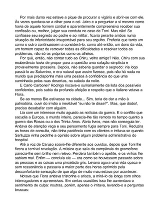 Por mais duma vez esteve a pique de procurar o vigário e abrir-se com ele. 
Às vezes quedava-se a olhar para o cel. Jairo e a perguntar a si mesmo como 
havia de aquele homem cordial e aparentemente compreensivo receber sua 
confissão ou, melhor, julgar sua conduta no caso de Toni. Mas não! Se 
confiasse seu segredo ao padre e ao militar, ficaria perante ambos numa 
situação de inferioridade insuportável para seu orgulho. Preferia que tanto um 
como o outro continuassem a considerá-lo, como até então, um dono da vida, 
um homem capaz de remover todas as dificuldades e resolver todos os 
problemas, não só os próprios como os alheios. 
Por quê, então, não contar tudo ao Chiru, velho amigo? Não. Chiru com sua 
exuberância havia de propor para a questão uma solução simplista e 
provavelmente grosseira. Depois, não saberia guardar o segredo: iria logo 
passá-lo ao Saturnino, e era natural que assim fizesse, pois não há nada no 
mundo que predisponha mais uma pessoa à confidência do que uma 
caminhada pelas ruas desertas, na calada da noite. 
E Carlo Carbone? Rodrigo riscava-o sumariamente da lista dos possíveis 
confidentes, pois sabia da profunda afeição e respeito que o italiano votava a 
Flora. 
Se ao menos Bio estivesse na cidade... Sim, teria de dar a mão à 
palmatória, ouvir do irmão o inevitável “eu não te disse?”. Mas, que diabo!, 
preciso desabafar com alguém. 
Lia com um interesse muito aguado as notícias da guerra. E o conflito que 
sacudia a Europa, o mundo inteiro, parecia-lhe tão remoto no tempo quanto a 
guerra das Rosas ou a dos Trinta Anos. Abria livros, mas não conseguia ler. 
Andava de atenção vaga e seu pensamento fugia sempre para Toni. Reduzira 
as horas de consulta, não tinha paciência com os clientes e irritava-se quando 
Santuzza vinha pedirlhe a opinião sobre algum problema administrativo do 
hospital. 
Até a voz de Caruso soava-lhe diferente aos ouvidos, depois que Toni lhe 
fizera a terrível revelação. A música que saía da campânula do gramofone 
parecia-lhe sem brilho nem relevo. Perdera também o apetite, e os vinhos lhe 
sabiam mal. Enfim — concluía ele — era como se houvessem passado sobre 
as pessoas e as coisas uma pincelada gris. Levava agora uma vida opaca e 
sem ressonância e passava a maior parte das horas oprimido pela 
desconfortante sensação de que algo de muito mau estava por acontecer. 
Notava que Flora andava tristonha e arisca, a mirá-lo de longe com olhos 
interrogadores e apreensivos. Em certas ocasiões isso lhe aumentava o 
sentimento de culpa: noutras, porém, apenas o irritava, levando-o a perguntas 
bruscas: 
 