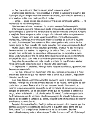 — Por que estás me olhando desse jeito? Nunca me viste? 
Quando isso acontecia, Flora desatava a chorar e subia para o quarto. Ele 
ficava por algum tempo a ruminar seu ressentimento, mas depois, serenado e 
arrependido, subia para pedir perdão à mulher. 
— Dinda — disse ele um dia em que se vira a sós com Maria Valéria —, há 
momentos na vida duma pessoa... 
Não terminou a frase, temeroso de romper uma confissão completa. 
Olhava para o próprio retrato com certa animosidade. Aquele outro Rodrigo 
agora chegava a parecer-lhe insuportável na sua serenidade olímpica. Chegou 
a invejá-lo. Bons tempos aqueles em que não tinha cuidados nem problemas! 
Pensou em fazer uma longa viagem com Flora, irem a Buenos Aires, 
Montevidéu, Santiago, ficarem alguns meses ausentes de Santa Fé. Quanto 
ao resto, fosse o que Deus quisesse. Mas como poderia ele passar tantos 
meses longe de Toni quando não podia suportar nem uma separação de dias? 
Muitas vezes, sob os mais absurdos pretextos, cruzava no seu Ford pela 
frente da casa dos Weber, na esperança de avistar Toni. Uma tarde ficou 
tomado dum sentimento de despeito e ciúme quando, ao defrontar a meia-água, 
viu Erwin a bater-lhe na porta, tendo nas mãos um pacote embrulhado 
em papel de seda, com toda a certeza um presente para a namorada. 
Naqueles dias espalhou-se pela cidade a notícia de que Fräulein Weber 
havia contratado casamento com o filho de Otto Spielvogel. 
— Impossível — exclamou Rodrigo numa reação automática, quando Chiru 
lhe contou a novidade. 
— Por quê, impossível? Fazem um lindo par. Diz que o maestro e a Frau 
andam tão satisfeitos que não fecham mais a boca. Que diabo! O rapaz tem 
dinheiro, tem futuro. 
Dois dias depois, o jornal de Amintas Camacho trazia a participação do 
noivado. Rodrigo leu-a e sua primeira reação foi de revolta. Teve gana de sair 
porta fora, procurar Toni e atirar-lhe em rosto um insulto. Mas sentiu ao 
mesmo tempo uma curiosa sensação de alívio: talvez ali estivesse mesmo a 
solução do problema. Se se casassem antes que se revelasse o estado da 
moça, a honra dela (oh! o ridículo daquelas fórmulas) ficaria salvaguardada. 
Se Erwin a amasse de verdade, não teria coragem de abandoná-la mesmo 
depois de descobrir a verdade. E, bolas, o rapaz também não havia de querer 
envolver-se num escândalo... 
Ao cabo dessas reflexões, Rodrigo soltou um suspiro. Aos poucos, porém, 
começou a sentir-se esporeado pelo ciúme e a querer saber como era que 
Toni, a sua Toni, ia sujeitar-se àquele casamento sem amor. Era-lhe 
inconcebível e repugnante a ideia de que Toni ia dormir com Erwin Spielvogel. 
 