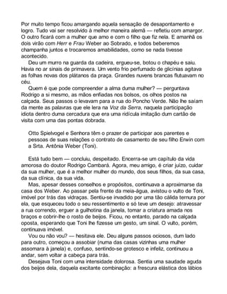 Por muito tempo ficou amargando aquela sensação de desapontamento e 
logro. Tudo vai ser resolvido à melhor maneira alemã — refletiu com amargor. 
O outro ficará com a mulher que amo e com o filho que fiz nela. E amanhã os 
dois virão com Herr e Frau Weber ao Sobrado, e todos beberemos 
champanha juntos e trocaremos amabilidades, como se nada tivesse 
acontecido. 
Deu um murro na guarda da cadeira, ergueu-se, botou o chapéu e saiu. 
Havia no ar sinais de primavera. Um vento frio perfumado de glicínias agitava 
as folhas novas dos plátanos da praça. Grandes nuvens brancas flutuavam no 
céu.Q 
uem é que pode compreender a alma duma mulher? — perguntava 
Rodrigo a si mesmo, as mãos enfiadas nos bolsos, os olhos postos na 
calçada. Seus passos o levavam para a rua do Poncho Verde. Não lhe saíam 
da mente as palavras que ele lera na Voz da Serra, naquela participação 
idiota dentro duma cercadura que era uma ridícula imitação dum cartão de 
visita com uma das pontas dobrada. 
Otto Spielvogel e Senhora têm o prazer de participar aos parentes e 
pessoas de suas relações o contrato de casamento de seu filho Erwin com 
a Srta. Antônia Weber (Toni). 
Está tudo bem — concluiu, despeitado. Encerra-se um capítulo da vida 
amorosa do doutor Rodrigo Cambará. Agora, meu amigo, é criar juízo, cuidar 
da sua mulher, que é a melhor mulher do mundo, dos seus filhos, da sua casa, 
da sua clínica, da sua vida. 
Mas, apesar desses conselhos e propósitos, continuava a aproximarse da 
casa dos Weber. Ao passar pela frente da meia-água, avistou o vulto de Toni, 
imóvel por trás das vidraças. Sentiu-se invadido por uma tão cálida ternura por 
ela, que esqueceu todo o seu ressentimento e só teve um desejo: atravessar 
a rua correndo, erguer a guilhotina da janela, tomar a criatura amada nos 
braços e cobrir-lhe o rosto de beijos. Ficou, no entanto, parado na calçada 
oposta, esperando que Toni lhe fizesse um gesto, um sinal. O vulto, porém, 
continuava imóvel. 
Vou ou não vou? — hesitava ele. Deu alguns passos ociosos, dum lado 
para outro, começou a assobiar (numa das casas vizinhas uma mulher 
assomara à janela) e, confuso, sentindo-se grotesco e infeliz, continuou a 
andar, sem voltar a cabeça para trás. 
Desejava Toni com uma intensidade dolorosa. Sentia uma saudade aguda 
dos beijos dela, daquela excitante combinação: a frescura elástica dos lábios 
 