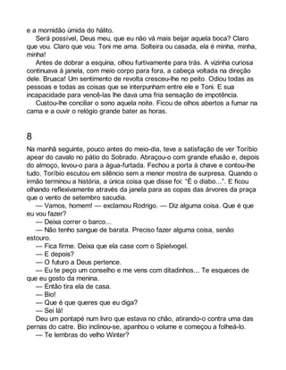 e a mornidão úmida do hálito. 
Será possível, Deus meu, que eu não vá mais beijar aquela boca? Claro 
que vou. Claro que vou. Toni me ama. Solteira ou casada, ela é minha, minha, 
minha! 
Antes de dobrar a esquina, olhou furtivamente para trás. A vizinha curiosa 
continuava à janela, com meio corpo para fora, a cabeça voltada na direção 
dele. Bruaca! Um sentimento de revolta cresceu-lhe no peito. Odiou todas as 
pessoas e todas as coisas que se interpunham entre ele e Toni. E sua 
incapacidade para vencê-las lhe dava uma fria sensação de impotência. 
Custou-lhe conciliar o sono aquela noite. Ficou de olhos abertos a fumar na 
cama e a ouvir o relógio grande bater as horas. 
8 
Na manhã seguinte, pouco antes do meio-dia, teve a satisfação de ver Toríbio 
apear do cavalo no pátio do Sobrado. Abraçou-o com grande efusão e, depois 
do almoço, levou-o para a água-furtada. Fechou a porta à chave e contou-lhe 
tudo. Toríbio escutou em silêncio sem a menor mostra de surpresa. Quando o 
irmão terminou a história, a única coisa que disse foi: “É o diabo...”. E ficou 
olhando reflexivamente através da janela para as copas das árvores da praça 
que o vento de setembro sacudia. 
— Vamos, homem! — exclamou Rodrigo. — Diz alguma coisa. Que é que 
eu vou fazer? 
— Deixa correr o barco... 
— Não tenho sangue de barata. Preciso fazer alguma coisa, senão 
estouro. 
— Fica firme. Deixa que ela case com o Spielvogel. 
— E depois? 
— O futuro a Deus pertence. 
— Eu te peço um conselho e me vens com ditadinhos... Te esqueces de 
que eu gosto da menina. 
— Então tira ela de casa. 
— Bio! 
— Que é que queres que eu diga? 
— Sei lá! 
Deu um pontapé num livro que estava no chão, atirando-o contra uma das 
pernas do catre. Bio inclinou-se, apanhou o volume e começou a folheá-lo. 
— Te lembras do velho Winter? 
 