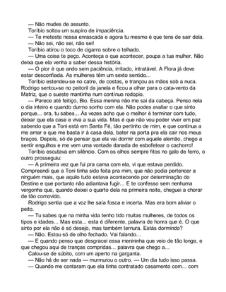 — Não mudes de assunto. 
Toríbio soltou um suspiro de impaciência. 
— Te meteste nessa enrascada e agora tu mesmo é que tens de sair dela. 
— Não sei, não sei, não sei! 
Toríbio atirou o toco de cigarro sobre o telhado. 
— Uma coisa te peço. Aconteça o que acontecer, poupa a tua mulher. Não 
deixa que ela venha a saber dessa história. 
— O pior é que ando sem paciência, irritado, intratável. A Flora já deve 
estar desconfiada. As mulheres têm um sexto sentido... 
Toríbio estendeu-se no catre, de costas, e trançou as mãos sob a nuca. 
Rodrigo sentou-se no peitoril da janela e ficou a olhar para o cata-vento da 
Matriz, que o sueste mantinha num contínuo rodopio. 
— Parece até feitiço, Bio. Essa menina não me sai da cabeça. Penso nela 
o dia inteiro e quando durmo sonho com ela. Não podes avaliar o que sinto 
porque... ora, tu sabes... Às vezes acho que o melhor é terminar com tudo, 
deixar que ela case e viva a sua vida. Mas é que não vou poder viver em paz 
sabendo que a Toni está em Santa Fé, tão pertinho de mim, e que continua a 
me amar e que me basta ir à casa dela, bater na porta pra ela cair nos meus 
braços. Depois, só de pensar que ela vai dormir com aquele alemão, chego a 
sentir engulhos e me vem uma vontade danada de esbofetear o cachorro! 
Toríbio escutava em silêncio. Com os olhos sempre fitos no galo de ferro, o 
outro prosseguiu: 
— A primeira vez que fui pra cama com ela, vi que estava perdido. 
Compreendi que a Toni tinha sido feita pra mim, que não podia pertencer a 
ninguém mais, que aquilo tudo estava acontecendo por determinação do 
Destino e que portanto não adiantava fugir... E te confesso sem nenhuma 
vergonha que, quando deixei o quarto dela na primeira noite, cheguei a chorar 
de tão comovido. 
Rodrigo sentia que a voz lhe saía fosca e incerta. Mas era bom aliviar o 
peito. 
— Tu sabes que na minha vida tenho tido muitas mulheres, de todos os 
tipos e idades... Mas esta... esta é diferente, palavra de honra que é. O que 
sinto por ela não é só desejo, mas também ternura. Estás dormindo? 
— Não. Estou só de olho fechado. Vai falando... 
— E quando penso que desgracei essa menininha que veio de tão longe, e 
que chegou aqui de tranças compridas... palavra que chego a... 
Calou-se de súbito, com um aperto na garganta. 
— Não há de ser nada — murmurou o outro. — Um dia tudo isso passa. 
— Quando me contaram que ela tinha contratado casamento com... com 
 