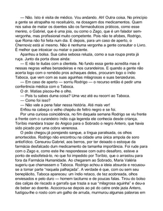 — Não. Isto é visita de médico. Vou andando. Ah! Outra coisa. No princípio 
a gente se atrapalha no receituário, na dosagem dos medicamentos. Quem 
nos salva de matar os doentes são os farmacêuticos práticos, como esse 
menino, o Gabriel, que é uma joia, ou como o Zago, que é um falador sem-vergonha, 
mas profissional muito competente. Pois não te afobes, Rodrigo, 
que Roma não foi feita num dia. E depois, para um caso de aperto, o 
Chernoviz está aí mesmo. Não é nenhuma vergonha a gente consultar o Livro. 
É melhor que intoxicar ou matar o paciente. 
Apanhou a bolsa. Sua calva sebosa reluzia, como a sua roupa preta já 
ruça. Junto da porta disse ainda: 
— E não te iludas com a clientela. No fundo essa gente acredita mas é 
nessas negras velhas benzedeiras e nos curandeiros. E quando a gente não 
acerta logo com o remédio pros achaques deles, procuram logo o índio 
Taboca, que vem com as suas aguinhas milagrosas e suas benzeduras. 
— Em caso de aperto — sorriu Rodrigo — o recurso então é pedir uma 
conferência médica com o Taboca. 
O dr. Matias piscou-lhe o olho. 
— Pois tu sabes duma coisa? Uma vez até eu recorri ao Taboca. 
— Como foi isso? 
— Não vale a pena falar nessa história. Até mais ver! 
Enfiou na cabeça o velho chapéu de feltro negro e se foi. 
Por uma curiosa coincidência, no fim daquela semana Rodrigo se viu frente 
a frente com o curandeiro índio cuja legenda ele conhecia desde criança. 
Toríbio mandara trazer do Angico para o Sobrado o negro Antero, que havia 
sido picado por uma cobra venenosa. 
O peão chegou já porejando sangue, a língua paralisada, os olhos 
amortecidos. Rodrigo não encontrou na cidade uma única ampola de soro 
antiofídico. Censurou Gabriel, aos berros, por ter deixado o estoque da 
farmácia desfalcado dum medicamento de tamanha importância. Foi rude para 
com o Zago e, como este lhe respondesse com outro desaforo, esteve a 
ponto de esbofeteá-lo, no que foi impedido por Toríbio, que o arrastou para 
fora da Farmácia Humanidade. Ao chegarem ao Sobrado, Maria Valéria 
sugeriu que chamassem o Taboca. Rodrigo achou a ideia absurda e recusou-se 
a tomar parte “naquela palhaçada”. A verdade é que, com ou sem seu 
beneplácito, Taboca apareceu: um índio retaco, de tez acobreada, olhos 
enviesados e pelo duro — homem taciturno e de poucas falas. Tirou do bolso 
das calças de riscado a garrafa que trazia a sua “milagrosa aguinha” e deu-a 
de beber ao doente. Acocorou-se depois ao pé do catre onde jazia Antero, 
fustigou-lhe o rosto com um galho de arruda, murmurou algumas palavras em 
 