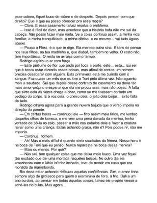 esse colono, fiquei louco de ciúme e de despeito. Depois pensei: com que 
direito? Que é que eu posso oferecer pra essa moça? 
— Claro. E esse casamento talvez resolva o problema. 
— Isso é fácil de dizer, mas acontece que a história toda não me sai da 
cabeça. Não posso fazer mais nada. Se a coisa continua assim, a minha vida 
familiar, a minha tranquilidade, a minha clínica, e eu mesmo... vai tudo águas 
abaixo. 
— Poupa a Flora, é o que te digo. Ela merece outra sina. E tens de pensar 
nos teus filhos, na tua madrinha e, que diabo!, também no velho. O resto não 
tem importância. O resto se arranja com o tempo. 
Rodrigo aspirou o ar com força. 
— Este perfume de flor que anda por toda a parte, este... esta... Eu sei 
que é besta estar dizendo essas coisas, mas afinal de contas um homem 
precisa desabafar com alguém. Esta primavera está me bulindo com o 
sangue. Faz quase um mês que eu tive a Toni pela última vez. Não aguento 
mais a saudade. Sei que depois desse contrato de casamento eu devia ter 
mais amor-próprio e esperar que ela me procurasse, mas não posso. A falta 
que sinto dela às vezes chega a doer, como se me tivessem cortado um 
pedaço do corpo. E a voz dela, o cheiro dela, o jeito dela beijar... sinto falta 
de tudo. 
Rodrigo olhava agora para a grande nuvem bojuda que o vento impelia na 
direção do poente. 
— Em certas horas — continuou ele — fico assim meio lírico, me lembro 
daqueles olhos de boneca, e me vem uma pena danada da menina, tenho 
vontade de pô-la no colo, passar a mão nos cabelos dela e fazer a criatura 
nanar como uma criança. Estás achando graça, não é? Pois podes rir, não me 
importo. 
— Continua, homem. 
— Ah! Mas o mais difícil é quando sinto saudades da fêmea. Nessa hora é 
na boca de Toni que eu penso. Nunca reparaste na boca dessa menina? 
— Mais ou menos. Por quê? 
— Não sei, tem qualquer coisa que me deixa meio louco. Uma vez fiquei 
tão excitado que dei uma mordida naqueles beiços. No outro dia ela 
amanheceu com o lábio inferior inchado, teve de mentir em casa que era 
mordida de marimbondo. 
Bio devia estar achando ridículas aquelas confidências. Sim, o amor tinha 
sempre algo de grotesco para quem o examinava de fora, a frio. Dali a um 
ano ou dois, ao pensar em todas aquelas coisas, talvez ele próprio viesse a 
achá-las ridículas. Mas agora... 
 