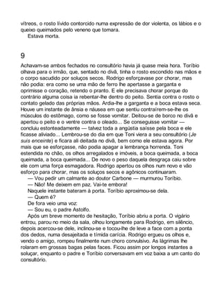vítreos, o rosto lívido contorcido numa expressão de dor violenta, os lábios e o 
queixo queimados pelo veneno que tomara. 
Estava morta. 
9 
Achavam-se ambos fechados no consultório havia já quase meia hora. Toríbio 
olhava para o irmão, que, sentado no divã, tinha o rosto escondido nas mãos e 
o corpo sacudido por soluços secos. Rodrigo esforçavase por chorar, mas 
não podia: era como se uma mão de ferro lhe apertasse a garganta e 
oprimisse o coração, retendo o pranto. E ele precisava chorar porque do 
contrário alguma coisa ia rebentar-lhe dentro do peito. Sentia contra o rosto o 
contato gelado das próprias mãos. Ardia-lhe a garganta e a boca estava seca. 
Houve um instante de ânsia e náusea em que sentiu contraírem-se-lhe os 
músculos do estômago, como se fosse vomitar. Deitou-se de borco no divã e 
apertou o peito e o ventre contra o oleado... Se conseguisse vomitar — 
concluiu estonteadamente — talvez toda a angústia saísse pela boca e ele 
ficasse aliviado... Lembrou-se do dia em que Toni viera a seu consultório (Je 
suis enceinte) e ficara ali deitada no divã, bem como ele estava agora. Por 
mais que se esforçasse, não podia apagar a lembrança horrenda. Toni 
estendida no chão, os olhos arregalados e imóveis, a boca queimada, a boca 
queimada, a boca queimada... De novo o peso daquela desgraça caiu sobre 
ele com uma força esmagadora. Rodrigo apertou os olhos num novo e vão 
esforço para chorar, mas os soluços secos e agônicos continuaram. 
— Vou pedir um calmante ao doutor Carbone — murmurou Toríbio. 
— Não! Me deixem em paz. Vai-te embora! 
Naquele instante bateram à porta. Toríbio aproximou-se dela. 
— Quem é? 
De fora veio uma voz: 
— Sou eu, o padre Astolfo. 
Após um breve momento de hesitação, Toríbio abriu a porta. O vigário 
entrou, parou no meio da sala, olhou longamente para Rodrigo, em silêncio, 
depois acercou-se dele, inclinou-se e tocou-lhe de leve a face com a ponta 
dos dedos, numa desajeitada e tímida carícia. Rodrigo ergueu os olhos e, 
vendo o amigo, rompeu finalmente num choro convulsivo. As lágrimas lhe 
rolaram em grossas bagas pelas faces. Ficou assim por longos instantes a 
soluçar, enquanto o padre e Toríbio conversavam em voz baixa a um canto do 
consultório. 
 