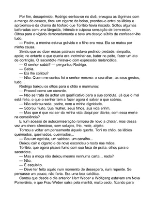Por fim, desoprimido, Rodrigo sentou-se no divã, enxugou as lágrimas com 
a manga do casaco, tirou um cigarro do bolso, prendeu-o entre os lábios e 
aproximou-o da chama do fósforo que Toríbio havia riscado. Soltou algumas 
baforadas com uma lânguida, trêmula e culposa sensação de bem-estar. 
Olhou para o vigário demoradamente e teve um desejo súbito de confessar-lhe 
tudo.— 
Padre, a menina estava grávida e o filho era meu. Ela se matou por 
minha causa. 
Sentiu que ao dizer essas palavras estava pedindo piedade, simpatia, 
apoio; no entanto o que queria era incriminar-se, bater no peito, fazer um ato 
de contrição. O sacerdote mirava-o com expressão melancólica. 
— O senhor sabia? — perguntou Rodrigo. 
— Sabia. 
— Ela lhe contou? 
— Não. Quem me contou foi o senhor mesmo: o seu olhar, os seus gestos, 
tudo... 
Rodrigo baixou os olhos para o chão e murmurou: 
— Procedi como um covarde. 
— Não se trata de achar um qualificativo para a sua conduta. Já que o mal 
está feito, o que o senhor tem a fazer agora é salvar o que sobrou. 
— Não sobrou nada, padre, nem a minha dignidade. 
— Sobrou muito. Sua mulher, seus filhos, sua vida enfim. 
— Mas que é que vai ser da minha vida daqui por diante, com essa morte 
na consciência? 
E num acesso de autocomiseração rompeu de novo a chorar, mas dessa 
vez um choro silencioso, sem soluços, frio, mole, abjeto. 
Tornou a voltar em pensamento àquele quarto. Toni no chão, os lábios 
queimados, queimados, queimados... 
— Sou um egoísta, um vaidoso, um canalha... 
Deixou cair o cigarro e de novo escondeu o rosto nas mãos. 
Toríbio, que agora picava fumo com sua faca de prata, olhou para o 
sacerdote. 
— Mas a moça não deixou mesmo nenhuma carta... nada? 
— Não. 
— É esquisito. 
— Deve ter feito aquilo num momento de desespero, num repente. Se 
pensasse um pouco, não faria. Era uma boa católica. 
Contou que desde o dia anterior Herr Weber e Wolfgang estavam em Nova 
Pomerânia, e que Frau Weber saíra pela manhã, muito cedo, ficando para 
 