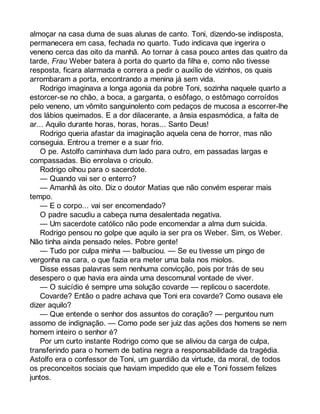 almoçar na casa duma de suas alunas de canto. Toni, dizendo-se indisposta, 
permanecera em casa, fechada no quarto. Tudo indicava que ingerira o 
veneno cerca das oito da manhã. Ao tornar à casa pouco antes das quatro da 
tarde, Frau Weber batera à porta do quarto da filha e, como não tivesse 
resposta, ficara alarmada e correra a pedir o auxílio de vizinhos, os quais 
arrombaram a porta, encontrando a menina já sem vida. 
Rodrigo imaginava a longa agonia da pobre Toni, sozinha naquele quarto a 
estorcer-se no chão, a boca, a garganta, o esôfago, o estômago corroídos 
pelo veneno, um vômito sanguinolento com pedaços de mucosa a escorrer-lhe 
dos lábios queimados. E a dor dilacerante, a ânsia espasmódica, a falta de 
ar... Aquilo durante horas, horas, horas... Santo Deus! 
Rodrigo queria afastar da imaginação aquela cena de horror, mas não 
conseguia. Entrou a tremer e a suar frio. 
O pe. Astolfo caminhava dum lado para outro, em passadas largas e 
compassadas. Bio enrolava o crioulo. 
Rodrigo olhou para o sacerdote. 
— Quando vai ser o enterro? 
— Amanhã às oito. Diz o doutor Matias que não convém esperar mais 
tempo. 
— E o corpo... vai ser encomendado? 
O padre sacudiu a cabeça numa desalentada negativa. 
— Um sacerdote católico não pode encomendar a alma dum suicida. 
Rodrigo pensou no golpe que aquilo ia ser pra os Weber. Sim, os Weber. 
Não tinha ainda pensado neles. Pobre gente! 
— Tudo por culpa minha — balbuciou. — Se eu tivesse um pingo de 
vergonha na cara, o que fazia era meter uma bala nos miolos. 
Disse essas palavras sem nenhuma convicção, pois por trás de seu 
desespero o que havia era ainda uma descomunal vontade de viver. 
— O suicídio é sempre uma solução covarde — replicou o sacerdote. 
Covarde? Então o padre achava que Toni era covarde? Como ousava ele 
dizer aquilo? 
— Que entende o senhor dos assuntos do coração? — perguntou num 
assomo de indignação. — Como pode ser juiz das ações dos homens se nem 
homem inteiro o senhor é? 
Por um curto instante Rodrigo como que se aliviou da carga de culpa, 
transferindo para o homem de batina negra a responsabilidade da tragédia. 
Astolfo era o confessor de Toni, um guardião da virtude, da moral, de todos 
os preconceitos sociais que haviam impedido que ele e Toni fossem felizes 
juntos. 
 