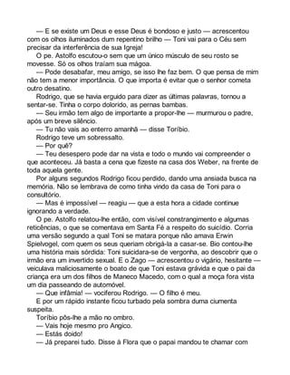 — E se existe um Deus e esse Deus é bondoso e justo — acrescentou 
com os olhos iluminados dum repentino brilho — Toni vai para o Céu sem 
precisar da interferência de sua Igreja! 
O pe. Astolfo escutou-o sem que um único músculo de seu rosto se 
movesse. Só os olhos traíam sua mágoa. 
— Pode desabafar, meu amigo, se isso lhe faz bem. O que pensa de mim 
não tem a menor importância. O que importa é evitar que o senhor cometa 
outro desatino. 
Rodrigo, que se havia erguido para dizer as últimas palavras, tornou a 
sentar-se. Tinha o corpo dolorido, as pernas bambas. 
— Seu irmão tem algo de importante a propor-lhe — murmurou o padre, 
após um breve silêncio. 
— Tu não vais ao enterro amanhã — disse Toríbio. 
Rodrigo teve um sobressalto. 
— Por quê? 
— Teu desespero pode dar na vista e todo o mundo vai compreender o 
que aconteceu. Já basta a cena que fizeste na casa dos Weber, na frente de 
toda aquela gente. 
Por alguns segundos Rodrigo ficou perdido, dando uma ansiada busca na 
memória. Não se lembrava de como tinha vindo da casa de Toni para o 
consultório. 
— Mas é impossível — reagiu — que a esta hora a cidade continue 
ignorando a verdade. 
O pe. Astolfo relatou-lhe então, com visível constrangimento e algumas 
reticências, o que se comentava em Santa Fé a respeito do suicídio. Corria 
uma versão segundo a qual Toni se matara porque não amava Erwin 
Spielvogel, com quem os seus queriam obrigá-la a casar-se. Bio contou-lhe 
uma história mais sórdida: Toni suicidara-se de vergonha, ao descobrir que o 
irmão era um invertido sexual. E o Zago — acrescentou o vigário, hesitante — 
veiculava maliciosamente o boato de que Toni estava grávida e que o pai da 
criança era um dos filhos de Maneco Macedo, com o qual a moça fora vista 
um dia passeando de automóvel. 
— Que infâmia! — vociferou Rodrigo. — O filho é meu. 
E por um rápido instante ficou turbado pela sombra duma ciumenta 
suspeita. 
Toríbio pôs-lhe a mão no ombro. 
— Vais hoje mesmo pro Angico. 
— Estás doido! 
— Já preparei tudo. Disse à Flora que o papai mandou te chamar com 
 