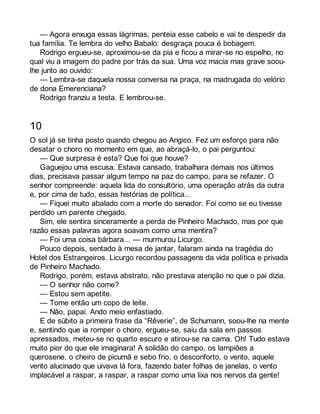 — Agora enxuga essas lágrimas, penteia esse cabelo e vai te despedir da 
tua família. Te lembra do velho Babalo: desgraça pouca é bobagem. 
Rodrigo ergueu-se, aproximou-se da pia e ficou a mirar-se no espelho, no 
qual viu a imagem do padre por trás da sua. Uma voz macia mas grave soou-lhe 
junto ao ouvido: 
— Lembra-se daquela nossa conversa na praça, na madrugada do velório 
de dona Emerenciana? 
Rodrigo franziu a testa. E lembrou-se. 
10 
O sol já se tinha posto quando chegou ao Angico. Fez um esforço para não 
desatar o choro no momento em que, ao abraçá-lo, o pai perguntou: 
— Que surpresa é esta? Que foi que houve? 
Gaguejou uma escusa. Estava cansado, trabalhara demais nos últimos 
dias, precisava passar algum tempo na paz do campo, para se refazer. O 
senhor compreende: aquela lida do consultório, uma operação atrás da outra 
e, por cima de tudo, essas histórias de política... 
— Fiquei muito abalado com a morte do senador. Foi como se eu tivesse 
perdido um parente chegado. 
Sim, ele sentira sinceramente a perda de Pinheiro Machado, mas por que 
razão essas palavras agora soavam como uma mentira? 
— Foi uma coisa bárbara... — murmurou Licurgo. 
Pouco depois, sentado à mesa de jantar, falaram ainda na tragédia do 
Hotel dos Estrangeiros. Licurgo recordou passagens da vida política e privada 
de Pinheiro Machado. 
Rodrigo, porém, estava abstrato, não prestava atenção no que o pai dizia. 
— O senhor não come? 
— Estou sem apetite. 
— Tome então um copo de leite. 
— Não, papai. Ando meio enfastiado. 
E de súbito a primeira frase da “Rêverie”, de Schumann, soou-lhe na mente 
e, sentindo que ia romper o choro, ergueu-se, saiu da sala em passos 
apressados, meteu-se no quarto escuro e atirou-se na cama. Oh! Tudo estava 
muito pior do que ele imaginara! A solidão do campo, os lampiões a 
querosene, o cheiro de picumã e sebo frio, o desconforto, o vento, aquele 
vento alucinado que uivava lá fora, fazendo bater folhas de janelas, o vento 
implacável a raspar, a raspar, a raspar como uma lixa nos nervos da gente! 
 