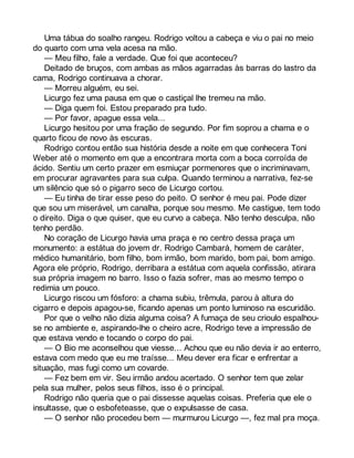 Uma tábua do soalho rangeu. Rodrigo voltou a cabeça e viu o pai no meio 
do quarto com uma vela acesa na mão. 
— Meu filho, fale a verdade. Que foi que aconteceu? 
Deitado de bruços, com ambas as mãos agarradas às barras do lastro da 
cama, Rodrigo continuava a chorar. 
— Morreu alguém, eu sei. 
Licurgo fez uma pausa em que o castiçal lhe tremeu na mão. 
— Diga quem foi. Estou preparado pra tudo. 
— Por favor, apague essa vela... 
Licurgo hesitou por uma fração de segundo. Por fim soprou a chama e o 
quarto ficou de novo às escuras. 
Rodrigo contou então sua história desde a noite em que conhecera Toni 
Weber até o momento em que a encontrara morta com a boca corroída de 
ácido. Sentiu um certo prazer em esmiuçar pormenores que o incriminavam, 
em procurar agravantes para sua culpa. Quando terminou a narrativa, fez-se 
um silêncio que só o pigarro seco de Licurgo cortou. 
— Eu tinha de tirar esse peso do peito. O senhor é meu pai. Pode dizer 
que sou um miserável, um canalha, porque sou mesmo. Me castigue, tem todo 
o direito. Diga o que quiser, que eu curvo a cabeça. Não tenho desculpa, não 
tenho perdão. 
No coração de Licurgo havia uma praça e no centro dessa praça um 
monumento: a estátua do jovem dr. Rodrigo Cambará, homem de caráter, 
médico humanitário, bom filho, bom irmão, bom marido, bom pai, bom amigo. 
Agora ele próprio, Rodrigo, derribara a estátua com aquela confissão, atirara 
sua própria imagem no barro. Isso o fazia sofrer, mas ao mesmo tempo o 
redimia um pouco. 
Licurgo riscou um fósforo: a chama subiu, trêmula, parou à altura do 
cigarro e depois apagou-se, ficando apenas um ponto luminoso na escuridão. 
Por que o velho não dizia alguma coisa? A fumaça de seu crioulo espalhou-se 
no ambiente e, aspirando-lhe o cheiro acre, Rodrigo teve a impressão de 
que estava vendo e tocando o corpo do pai. 
— O Bio me aconselhou que viesse... Achou que eu não devia ir ao enterro, 
estava com medo que eu me traísse... Meu dever era ficar e enfrentar a 
situação, mas fugi como um covarde. 
— Fez bem em vir. Seu irmão andou acertado. O senhor tem que zelar 
pela sua mulher, pelos seus filhos, isso é o principal. 
Rodrigo não queria que o pai dissesse aquelas coisas. Preferia que ele o 
insultasse, que o esbofeteasse, que o expulsasse de casa. 
— O senhor não procedeu bem — murmurou Licurgo —, fez mal pra moça. 
 