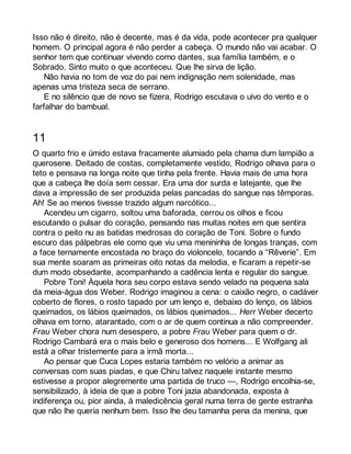 Isso não é direito, não é decente, mas é da vida, pode acontecer pra qualquer 
homem. O principal agora é não perder a cabeça. O mundo não vai acabar. O 
senhor tem que continuar vivendo como dantes, sua família também, e o 
Sobrado. Sinto muito o que aconteceu. Que lhe sirva de lição. 
Não havia no tom de voz do pai nem indignação nem solenidade, mas 
apenas uma tristeza seca de serrano. 
E no silêncio que de novo se fizera, Rodrigo escutava o uivo do vento e o 
farfalhar do bambual. 
11 
O quarto frio e úmido estava fracamente alumiado pela chama dum lampião a 
querosene. Deitado de costas, completamente vestido, Rodrigo olhava para o 
teto e pensava na longa noite que tinha pela frente. Havia mais de uma hora 
que a cabeça lhe doía sem cessar. Era uma dor surda e latejante, que lhe 
dava a impressão de ser produzida pelas pancadas do sangue nas têmporas. 
Ah! Se ao menos tivesse trazido algum narcótico... 
Acendeu um cigarro, soltou uma baforada, cerrou os olhos e ficou 
escutando o pulsar do coração, pensando nas muitas noites em que sentira 
contra o peito nu as batidas medrosas do coração de Toni. Sobre o fundo 
escuro das pálpebras ele como que viu uma menininha de longas tranças, com 
a face ternamente encostada no braço do violoncelo, tocando a “Rêverie”. Em 
sua mente soaram as primeiras oito notas da melodia, e ficaram a repetir-se 
dum modo obsedante, acompanhando a cadência lenta e regular do sangue. 
Pobre Toni! Àquela hora seu corpo estava sendo velado na pequena sala 
da meia-água dos Weber. Rodrigo imaginou a cena: o caixão negro, o cadáver 
coberto de flores, o rosto tapado por um lenço e, debaixo do lenço, os lábios 
queimados, os lábios queimados, os lábios queimados... Herr Weber decerto 
olhava em torno, atarantado, com o ar de quem continua a não compreender. 
Frau Weber chora num desespero, a pobre Frau Weber para quem o dr. 
Rodrigo Cambará era o mais belo e generoso dos homens... E Wolfgang ali 
está a olhar tristemente para a irmã morta... 
Ao pensar que Cuca Lopes estaria também no velório a animar as 
conversas com suas piadas, e que Chiru talvez naquele instante mesmo 
estivesse a propor alegremente uma partida de truco —, Rodrigo encolhia-se, 
sensibilizado, à ideia de que a pobre Toni jazia abandonada, exposta à 
indiferença ou, pior ainda, à maledicência geral numa terra de gente estranha 
que não lhe queria nenhum bem. Isso lhe deu tamanha pena da menina, que 
 