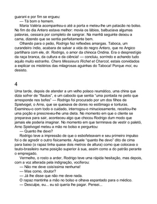 guarani e por fim se ergueu: 
— Tá bom o homem. 
Maria Valéria acompanhou-o até a porta e meteu-lhe um patacão no bolso. 
No fim do dia Antero estava melhor: movia os lábios, balbuciava algumas 
palavras, cessara por completo de sangrar. Na manhã seguinte deixou a 
cama, dizendo que se sentia perfeitamente bem. 
Olhando para o peão, Rodrigo fez reflexões amargas. Taboca, um 
curandeiro índio, acabara de salvar a vida do negro Antero, que no Angico 
partilhara com ele, dr. Rodrigo, o amor da chinoca Ondina. Era o desprestígio 
da raça branca, da cultura e da ciência! — concluiu, sorrindo e achando tudo 
aquilo muito estranho. Chers Messieurs Richet et Charcot, estais convidados 
a explicar os mistérios das milagrosas aguinhas do Taboca! Porque moi, eu 
desisto. 
4 
Uma tarde, depois de atender a um velho polaco reumático, uma china que 
dizia sofrer de “flautos”, e um caboclo que sentia “uma pontada no peito que 
arresponde nos bofes” — Rodrigo foi procurado por um dos filhos de 
Spielvogel, o Arno, que se queixava de dores no estômago e tonturas. 
Examinou-o com todo o cuidado, interrogou-o minuciosamente, receitou-lhe 
uma poção e prescreveu-lhe uma dieta. No momento em que o cliente se 
preparava para sair, aconteceu algo que chocou Rodrigo dum modo que 
jamais ele poderia imaginar. No momento em que terminava de vestir o paletó, 
Arno Spielvogel meteu a mão no bolso e perguntou: 
— Quanto lhe devo? 
Rodrigo teve a impressão de que o esbofeteavam e seu primeiro impulso 
foi o de agredir o outro fisicamente. Aquele “quanto lhe devo” dito de cima 
para baixo (o rapaz tinha quase dois metros de altura) como que colocava o 
teuto-brasileiro numa posição superior à sua, assim como a do patrão perante 
o empregado. 
Vermelho, o rosto a arder, Rodrigo teve uma rápida hesitação, mas depois, 
com a voz alterada pela indignação, vociferou: 
— Não me deve coisíssima nenhuma! 
— Mas como, doutor? 
— Já lhe disse que não me deve nada. 
O rapaz mantinha a mão no bolso e olhava espantado para o médico. 
— Desculpe, eu... eu só queria lhe pagar. Pensei... 
 