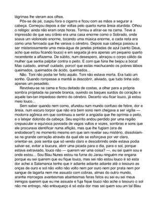 lágrimas lhe vieram aos olhos. 
Pôs-se de pé, cuspiu fora o cigarro e ficou com as mãos a segurar a 
cabeça. Começou depois a dar voltas pelo quarto numa ânsia aturdida. Olhou 
o relógio: ainda não eram onze horas. Tornou a atirar-se na cama. Teve a 
impressão de que seu crânio era uma casa enorme como o Sobrado, onde 
soava um violoncelo enorme, tocando uma música enorme, e cada nota era 
como uma ferroada que lhe varava o cérebro. Depois sua cabeça passou a 
ser misteriosamente uma meia-água de janelas pintadas de azul (santo Deus, 
acho que estou ficando louco) e em seguida já era apenas um pequeno quarto 
recendente a alfazema. De súbito, num desespero, abraçou o corpo cálido da 
mulher que sentia palpitar contra o peito. E com que fúria lhe beijou a boca! 
Mas cuidado, animal! cuidado, porco! que estás machucando os pobres lábios 
queimados, queimados de ácido, queimados... 
Não. Toni não podia ter feito aquilo. Toni não estava morta. Era tudo um 
sonho. Quando rompesse a manhã ia descobrir, aliviado, que tudo tinha sido 
apenas um pesadelo. 
Revolveu-se na cama e ficou deitado de costas, a olhar para a própria 
sombra projetada na parede branca, ouvindo os baques surdos do coração e 
aquele tan-tan impiedoso dentro do cérebro. Decerto vou ficar louco, já estou 
meio louco... 
Sem saber quando nem como, afundou num mundo confuso de febre, dor e 
ânsia, num escuro torpor que não era bem sono nem chegava a ser vigília — 
modorra agônica em que continuou a sentir a angústia que lhe oprimia o peito, 
e o latejar dolorido da cabeça. Seu espírito andou perdido por uma região 
crepuscular e equívoca povoada de vagos vultos e vozes, sombras e sons que 
ele procurava identificar numa aflição, mas que lhe fugiam (era de 
endoidecer!) no momento mesmo em que iam revelar seu mistério, dissolviam-se 
na grande cerração através da qual ele se esforçava por ver claro, 
orientar-se, pois sentia que só vendo claro e descobrindo onde estava podia 
salvar-se, evitar a loucura, abrir uma picada para o dia, para o sol, porque 
estava extraviado, louco não — querem ver uma coisa? —, eu sei quem sou e 
onde estou... Sou Blau Nunes estou na furna do Jarau ninguém me engana 
porque eu sei querem que eu fique louco, mas sei não estou louco é só esta 
dor achei a Salamanca tenho que ir adiante adiante adiante até o tesouro as 
onças de ouro e sol não volto não volto nem por ouro nem por prata nem por 
sangue de lagarta nem me assusto com cobras, almas do outro mundo, 
aranha morcegos avantesmas abantesmas feras fetos eu sei eu sei meus 
inimigos querem que eu me assuste e fuja fique louco não ache o tesouro o sol 
não me entrego, não enlouqueço é só esta dor mas sei quem sou um tal Blau 
 
