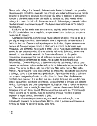 Nunes esta cabeça é a furna do Jairo esta dor batendo batendo nas paredes 
são morcegos monstros, mas não me entrego vou achar o tesouro e sol moi le 
coq moi le coq moi le coq não me entrego vou achar o tesouro, o sol quando 
romper o dia tudo passa é um pesadelo eu sei que sou Blau Nunes minha 
cabeça é o cerro do Jairo do Jarau do Jarau do Jairo só peço que não batam 
não batam não pisem no meu peito não batam não batam na minha cabeça 
não batam... 
E a furna se fez ainda mais escura e seu espírito então ficou preso numa 
ilha tórrida de febre, dor e angústia, em parte nenhuma do tempo, em parte 
nenhuma do espaço. 
Acordou de repente, sentindo que havia soltado um grito. Pôs-se de pé e 
por alguns segundos ficou desorientado, com a impressão de que estava à 
beira da loucura. Deu uma volta pelo quarto, às tontas, depois sentou-se na 
cama e ali ficou por algum tempo a olhar para a chama do lampião, que 
minguava. Era estranho: não ouvira o grito: vira-o. Aos poucos lembrou-se do 
sonho. Ia ser enterrado vivo. Era na sala de visitas do Sobrado, ele estava 
sentado no seu ataúde, no meio de flores de alfazema, e não podia 
reconhecer aquelas gentes que ali estavam no seu velório, porque todos 
tinham as faces carcomidas de ácido. Aos poucos foi distinguindo as 
fisionomias... O velho Pitombo, o desenterrador de cadáveres, insistia para 
que ele se deitasse: estava na hora do enterro, tinham de fechar o caixão. Ele 
gritou: “Por amor de Deus, não me enterrem. Não estou morto! Não estou 
morto!”. Apelava para Flora, que chorava de mansinho, sacudindo tristemente 
a cabeça, como a dizer que nada podia fazer. Apareceu-lhe então o pai com 
um enorme relógio de pêndulo na mão, dizendo: “Meu filho, não há outro 
remédio, tem que ser, é a lei, tem que ser, é a lei, tem que ser, é a lei”. Viu 
então, apavorado, que tinha sido traído. Seus parentes e amigos iam enterrá-lo 
vivo. Tudo aquilo era uma conspiração. Quis gritar, mas o horror lhe tirava a 
voz. De súbito teve a revelação do mistério: morrer não era uma fatalidade 
biológica, mas um dever social. Morria-se porque era uma lei. Tremendo de 
medo, deitara-se no caixão, mas no momento em que Pitombo e Sérgio 
erguiam a negra tampa, ele soltara o grito. 
Olhou em torno do quarto e começou a sentir uma sufocação, uma 
estonteada angústia de emparedado. Correu para a janela e escancarou-a. 
Firmou as mãos no peitoril e saltou para fora. 
12 
 