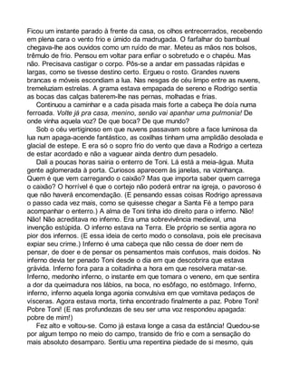 Ficou um instante parado à frente da casa, os olhos entrecerrados, recebendo 
em plena cara o vento frio e úmido da madrugada. O farfalhar do bambual 
chegava-lhe aos ouvidos como um ruído de mar. Meteu as mãos nos bolsos, 
trêmulo de frio. Pensou em voltar para enfiar o sobretudo e o chapéu. Mas 
não. Precisava castigar o corpo. Pôs-se a andar em passadas rápidas e 
largas, como se tivesse destino certo. Ergueu o rosto. Grandes nuvens 
brancas e móveis escondiam a lua. Nas nesgas de céu limpo entre as nuvens, 
tremeluziam estrelas. A grama estava empapada de sereno e Rodrigo sentia 
as bocas das calças baterem-lhe nas pernas, molhadas e frias. 
Continuou a caminhar e a cada pisada mais forte a cabeça lhe doía numa 
ferroada. Volte já pra casa, menino, senão vai apanhar uma pulmonia! De 
onde vinha aquela voz? De que boca? De que mundo? 
Sob o céu vertiginoso em que nuvens passavam sobre a face luminosa da 
lua num apaga-acende fantástico, as coxilhas tinham uma amplidão desolada e 
glacial de estepe. E era só o sopro frio do vento que dava a Rodrigo a certeza 
de estar acordado e não a vaguear ainda dentro dum pesadelo. 
Dali a poucas horas sairia o enterro de Toni. Lá está a meia-água. Muita 
gente aglomerada à porta. Curiosos aparecem às janelas, na vizinhança. 
Quem é que vem carregando o caixão? Mas que importa saber quem carrega 
o caixão? O horrível é que o cortejo não poderá entrar na igreja, o pavoroso é 
que não haverá encomendação. (E pensando essas coisas Rodrigo apressava 
o passo cada vez mais, como se quisesse chegar a Santa Fé a tempo para 
acompanhar o enterro.) A alma de Toni tinha ido direito para o inferno. Não! 
Não! Não acreditava no inferno. Era uma sobrevivência medieval, uma 
invenção estúpida. O inferno estava na Terra. Ele próprio se sentia agora no 
pior dos infernos. (E essa ideia de certo modo o consolava, pois ele precisava 
expiar seu crime.) Inferno é uma cabeça que não cessa de doer nem de 
pensar, de doer e de pensar os pensamentos mais confusos, mais doidos. No 
inferno devia ter penado Toni desde o dia em que descobrira que estava 
grávida. Inferno fora para a coitadinha a hora em que resolvera matar-se. 
Inferno, medonho inferno, o instante em que tomara o veneno, em que sentira 
a dor da queimadura nos lábios, na boca, no esôfago, no estômago. Inferno, 
inferno, inferno aquela longa agonia convulsiva em que vomitava pedaços de 
vísceras. Agora estava morta, tinha encontrado finalmente a paz. Pobre Toni! 
Pobre Toni! (E nas profundezas de seu ser uma voz respondeu apagada: 
pobre de mim!) 
Fez alto e voltou-se. Como já estava longe a casa da estância! Quedou-se 
por algum tempo no meio do campo, transido de frio e com a sensação do 
mais absoluto desamparo. Sentiu uma repentina piedade de si mesmo, quis 
 