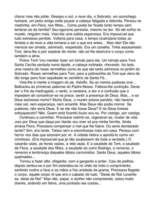 chorar mas não pôde. Desejou o sol, o novo dia, o Sobrado, um aconchego 
humano, um peito amigo onde pousar a cabeça fatigada e dolorida. Pensou na 
madrinha, em Flora, nos filhos... Como podia ter ficado tanto tempo sem 
lembrar-se da família? Seu egoísmo persistia, mesmo na dor. Só ele sofria no 
mundo, ninguém mais. Veio-lhe uma súbita esperança. Era impossível que 
tudo estivesse perdido. Voltaria para casa, o tempo cicatrizaria todas as 
feridas e de novo a vida tornaria a ser o que era antes... Mas não! Ele não 
merecia ser amado, admirado, respeitado. Era um canalha. Tinha assassinado 
Toni, dera-lhe a pior espécie de morte: não só lhe destruíra o corpo como 
também a alma. 
Pobre Toni! Vou mandar fazer um túmulo para ela. Um túmulo para Toni: 
Santa Cecília sentada numa lápide, a cabeça inclinada, chorando. Ao lado, 
uma roseira de rosas vermelhas como as que ela tanto admirava no jardim do 
Sobrado. Rosas vermelhas para Toni, para a pobrezinha da Toni que viera de 
tão longe para ficar sepultada no cemitério de Santa Fé... 
Veio-lhe à mente a imagem do pe. Astolfo. Se ao menos pudesse orar... 
Balbuciou as primeiras palavras do Padre-Nosso. Faltava-lhe contrição. Devia 
ser o frio da madrugada, o vento, a canseira, a dor e a confusão que o 
impediam de concentrar-se na prece, sentir a presença de Deus. Mas... e se 
Deus estivesse morto? Morto Deus, o mundo estava perdido, não haveria 
mais sol, nem esperança, nem amanhã. Mas Deus não podia morrer. Se 
pudesse, não seria Deus. E se ele não fosse Deus? E se Deus tivesse 
enlouquecido? Não. Quem está ficando louco sou eu. Por castigo, por castigo. 
Continuou a caminhar. Precisava redimir-se, regenerar-se, mudar de vida. 
Juro por Deus que daqui por diante vou viver só pra minha família. Ainda 
amava Flora. Precisava compensar o mal que lhe fizera. Ou seria demasiado 
tarde? Sim, era tarde. Talvez nem a encontrasse mais em casa. Pensou com 
horror nos dias que estavam por vir. A cidade inteira a apontá-lo como um 
criminoso. (Era impossível que já não soubessem de toda a verdade.) O 
casarão vazio, as horas vazias, a vida vazia. E a saudade de Toni, a saudade 
de Flora, a saudade dos filhos, a saudade do outro Rodrigo, o remorso, o 
remorso e lembrança daqueles lábios carcomidos. Santo Deus, aqueles lábios 
queimados... 
Tornou a fazer alto, ofegante, com a garganta a arder. Caiu de joelhos, 
depois sentou-se e por fim estendeu-se no chão de todo o comprimento, 
sentindo contra a face e as mãos a fria umidade da grama. Precisava flagelar 
o corpo, aquele corpo vil que era o culpado de tudo. “Deixe de fita! Levante-se, 
deixe de fita!” Mas não, papai, o senhor não compreende, estou muito 
doente, ardendo em febre, uma pontada nas costas... 
 
