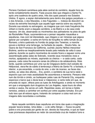 Floriano Cambará caminhava pela aleia central do cemitério, àquela hora da 
tarde completamente deserto. Fazia poucos dias que chegara a Santa Fé, 
após uma ausência de quatro anos, três dos quais passara nos Estados 
Unidos. E agora, a espiar distraidamente para dentro dos jazigos perpétuos — 
o dos Amarais, o dos Macedos, o dos Fagundes —, tratava de descobrir as 
raízes da estranha fascinação que aquele lugar exercia sobre seu espírito. 
Durante sua estada no estrangeiro, as imagens que com mais frequência lhe 
vinham à mente eram a daquele cemitério, a da Matriz e a da casa onde 
nascera. Um dia, observando os movimentos dos patinadores na pista de gelo 
da Rockefeller Plaza, surpreendera-se a pensar naqueles mausoléus e 
sepulturas, mas com tal intensidade, que chegara a ver minúcias que julgava 
ignorar por completo: a racha em forma de forquilha no velho túmulo do pe. 
Romano; a letra quebrada no frontão do jazigo dos Teixeiras; a mancha 
escura a lembrar uma tartaruga, na fachada da capela... Doutra feita, na 
Ópera de San Francisco da Califórnia, ouvindo Jascha Heifetz interpretar 
Brahms, sentira-se inexplicavelmente levado pela melodia de volta à casa 
paterna; durante os quatro movimentos da sonata ficara a vaguear como uma 
assombração pelas salas do Sobrado, revendo seus moradores vivos e 
mortos, apalpando os móveis, aspirando os cheiros — e cada canto, cada 
pessoa, cada coisa lhe evocara cenas da infância e da adolescência. Mais 
tarde, quando caminhava por uma rua de Cingapura dentro dum estúdio de 
Hollywood, viera-lhe de súbito à lembrança a Matriz de Santa Fé: a fachada, o 
interior, a pia encardida, a corda do sino, o olor de incenso, as faces dos 
santos, as velas dos altares... Era, porém, o cemitério de sua terra natal o 
espectro que com mais assiduidade lhe assombrava a memória. Pensara nele 
num dia tórrido e úmido, ao burlequear pelas ruas de Panamá City, enquanto 
esperava o barco que o devia levar a Valparaíso; e certa noite em que, da 
amurada do vapor, olhava para as luzes de Antofagasta; e ainda no momento 
em que o empregado dum drugstore de Los Angeles, rapaz louro de olhos 
verdes e vazios, lhe servia um café. Repetidas vezes, em terras e hotéis 
remotos, andara a caminhar em sonhos por entre aqueles túmulos. Era por 
tudo isso que ali estava agora, tratando de comparar a coisa real com as 
imagens dela recordadas e sonhadas. 
Havia naquele cemitério duas sepulturas em torno das quais a imaginação 
popular tecera lendas. Uma delas — a do velho Sérgio — ficava na parte 
pobre e era procurada por gente de cor, devota da macumba, e que ao fazer 
suas promessas depositava ao redor da carunchada cruz de madeira fumo e 
 
