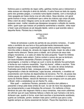 fósforos para o cachimbo do negro velho, galinhas mortas para o lobisomem e 
velas acesas em intenção à alma do defunto. A outra ficava ao lado da capela, 
perto dos grandes jazigos, e consistia numa lápide cinzenta, com a inscrição já 
meio apagada por baixo duma cruz em alto-relevo. Seus devotos, em geral 
gente branca e moça, acreditavam que a alma da criatura cujo corpo ali jazia, 
tinha o dom de obrar milagres como os de santo Antônio. Solteirona que 
quisesse casar, mulher casada que desejasse recuperar a afeição do marido, 
enfim, quem quer que tivesse um problema sentimental a resolver, vinha rezar 
e fazer suas promessas ao pé daquela lápide, sobre a qual acendia velas e 
depunha flores. Floriano leu a inscrição. 
ANTÔNIA WEBER 
(TONI) 
1895-1915 
Talvez ali estivesse o ponto de partida de seu próximo romance... O autor 
visita o cemitério de sua terra e fica particularmente interessado numa 
sepultura singela a que a superstição popular atribui poderes milagrosos. 
Vem-lhe então o desejo de, através da magia da ficção, trazer de volta à vida 
aquela morta obscura. Desce para a cidade, sai à procura de seus mais 
antigos moradores, e a cada um deles faz esta pergunta: “Quem foi Antônia 
Weber?”. Alguns nada sabem. Outros contam o pouco de que se lembram. 
Um teuto-brasileiro sessentão (Floriano começava a visualizar as 
personagens, a inventar a intriga) ao ouvir o nome da defunta fica perturbado 
e fecha-se num mutismo ressentido. “Aqui há drama”, reflete o escritor: “Este 
homem talvez tenha amado Antônia Weber...”. Ao cabo de várias tentativas 
frustradas para fazê-lo falar, consegue arrancar dele uma história 
fragmentada e cheia de reticências, cujas lacunas, entretanto, o novelista vai 
preenchendo com trechos de depoimentos de terceiros. Por fim, de posse das 
muitas peças do quebra-cabeça, põe-se a armá-lo e o resultado é o romance 
duma tal Antônia Weber, natural de Hannover e que emigrou com os pais para 
o Brasil, vindo a estabelecer-se em Santa Fé, onde... 
Mas qual! — exclamou Floriano, parando à sombra dum plátano e 
passando o lenço pela testa úmida de suor. Ia cair de novo nos alçapões que 
seu temperamento e suas limitações lhe armavam. Os melhores críticos 
literários do país não negavam mérito a seus romances, mas eram unânimes 
em afirmar que em suas histórias faltava o cheiro de suor humano e de terra. 
Achavam que, quanto à forma, eram bem escritas e tecnicamente aceitáveis; 
quanto ao conteúdo, porém, tendiam mais para o artifício que para a arte, 
fugindo sempre ao drama essencial do homem. Pouco lhe importaria o que 
 