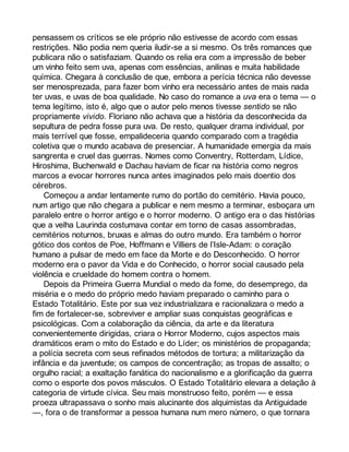 pensassem os críticos se ele próprio não estivesse de acordo com essas 
restrições. Não podia nem queria iludir-se a si mesmo. Os três romances que 
publicara não o satisfaziam. Quando os relia era com a impressão de beber 
um vinho feito sem uva, apenas com essências, anilinas e muita habilidade 
química. Chegara à conclusão de que, embora a perícia técnica não devesse 
ser menosprezada, para fazer bom vinho era necessário antes de mais nada 
ter uvas, e uvas de boa qualidade. No caso do romance a uva era o tema — o 
tema legítimo, isto é, algo que o autor pelo menos tivesse sentido se não 
propriamente vivido. Floriano não achava que a história da desconhecida da 
sepultura de pedra fosse pura uva. De resto, qualquer drama individual, por 
mais terrível que fosse, empalideceria quando comparado com a tragédia 
coletiva que o mundo acabava de presenciar. A humanidade emergia da mais 
sangrenta e cruel das guerras. Nomes como Conventry, Rotterdam, Lídice, 
Hiroshima, Buchenwald e Dachau haviam de ficar na história como negros 
marcos a evocar horrores nunca antes imaginados pelo mais doentio dos 
cérebros. 
Começou a andar lentamente rumo do portão do cemitério. Havia pouco, 
num artigo que não chegara a publicar e nem mesmo a terminar, esboçara um 
paralelo entre o horror antigo e o horror moderno. O antigo era o das histórias 
que a velha Laurinda costumava contar em torno de casas assombradas, 
cemitérios noturnos, bruxas e almas do outro mundo. Era também o horror 
gótico dos contos de Poe, Hoffmann e Villiers de l’Isle-Adam: o coração 
humano a pulsar de medo em face da Morte e do Desconhecido. O horror 
moderno era o pavor da Vida e do Conhecido, o horror social causado pela 
violência e crueldade do homem contra o homem. 
Depois da Primeira Guerra Mundial o medo da fome, do desemprego, da 
miséria e o medo do próprio medo haviam preparado o caminho para o 
Estado Totalitário. Este por sua vez industrializara e racionalizara o medo a 
fim de fortalecer-se, sobreviver e ampliar suas conquistas geográficas e 
psicológicas. Com a colaboração da ciência, da arte e da literatura 
convenientemente dirigidas, criara o Horror Moderno, cujos aspectos mais 
dramáticos eram o mito do Estado e do Líder; os ministérios de propaganda; 
a polícia secreta com seus refinados métodos de tortura; a militarização da 
infância e da juventude; os campos de concentração; as tropas de assalto; o 
orgulho racial; a exaltação fanática do nacionalismo e a glorificação da guerra 
como o esporte dos povos másculos. O Estado Totalitário elevara a delação à 
categoria de virtude cívica. Seu mais monstruoso feito, porém — e essa 
proeza ultrapassava o sonho mais alucinante dos alquimistas da Antiguidade 
—, fora o de transformar a pessoa humana num mero número, o que tornara 
 