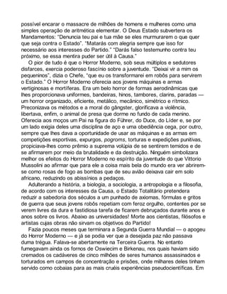 possível encarar o massacre de milhões de homens e mulheres como uma 
simples operação de aritmética elementar. O Deus Estado subvertera os 
Mandamentos: “Denuncia teu pai e tua mãe se eles murmurarem o que quer 
que seja contra o Estado”. “Matarás com alegria sempre que isso for 
necessário aos interesses do Partido.” “Darás falso testemunho contra teu 
próximo, se essa mentira puder ser útil à Causa.” 
O pior de tudo é que o Horror Moderno, sob seus múltiplos e sedutores 
disfarces, exercia poderoso fascínio sobre a juventude. “Deixai vir a mim os 
pequeninos”, dizia o Chefe, “que eu os transformarei em robôs para servirem 
o Estado.” O Horror Moderno oferecia aos jovens máquinas e armas 
vertiginosas e mortíferas. Era um belo horror de formas aerodinâmicas que 
lhes proporcionava uniformes, bandeiras, hinos, tambores, clarins, paradas — 
um horror organizado, eficiente, metálico, mecânico, simétrico e rítmico. 
Preconizava os métodos e a moral do gângster, glorificava a violência, 
libertava, enfim, o animal de presa que dorme no fundo de cada menino. 
Oferecia aos moços um Pai na figura do Führer, do Duce, do Líder e, se por 
um lado exigia deles uma disciplina de aço e uma obediência cega, por outro, 
sempre que lhes dava a oportunidade de usar as máquinas e as armas em 
competições esportivas, expurgos, pogroms, torturas e expedições punitivas, 
propiciava-lhes como prêmio a suprema volúpia de se sentirem temidos e de 
se afirmarem por meio da brutalidade e da destruição. Ninguém simbolizara 
melhor os efeitos do Horror Moderno no espírito da juventude do que Vittorio 
Mussolini ao afirmar que para ele a coisa mais bela do mundo era ver abrirem-se 
como rosas de fogo as bombas que de seu avião deixava cair em solo 
africano, reduzindo os abissínios a pedaços. 
Adulterando a história, a biologia, a sociologia, a antropologia e a filosofia, 
de acordo com os interesses da Causa, o Estado Totalitário pretendera 
reduzir a sabedoria dos séculos a um punhado de axiomas, fórmulas e gritos 
de guerra que seus jovens robôs repetiam com feroz orgulho, contentes por se 
verem livres da dura e fastidiosa tarefa de ficarem debruçados durante anos e 
anos sobre os livros. Abaixo as universidades! Morte aos cientistas, filósofos e 
artistas cujas obras não sirvam os objetivos do Partido! 
Fazia poucos meses que terminara a Segunda Guerra Mundial — o apogeu 
do Horror Moderno — e já se podia ver que a desejada paz não passava 
duma trégua. Falava-se abertamente na Terceira Guerra. No entanto 
fumegavam ainda os fornos de Oswiecim e Birkenau, nos quais haviam sido 
cremados os cadáveres de cinco milhões de seres humanos assassinados e 
torturados em campos de concentração e prisões, onde milhares deles tinham 
servido como cobaias para as mais cruéis experiências pseudocientíficas. Em 
 