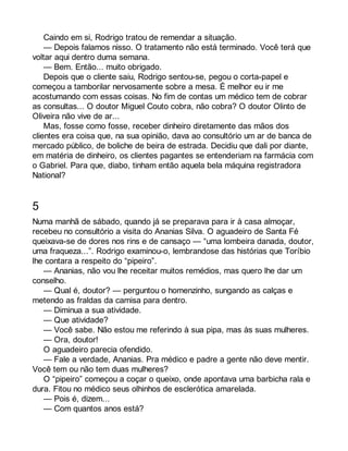 Caindo em si, Rodrigo tratou de remendar a situação. 
— Depois falamos nisso. O tratamento não está terminado. Você terá que 
voltar aqui dentro duma semana. 
— Bem. Então... muito obrigado. 
Depois que o cliente saiu, Rodrigo sentou-se, pegou o corta-papel e 
começou a tamborilar nervosamente sobre a mesa. É melhor eu ir me 
acostumando com essas coisas. No fim de contas um médico tem de cobrar 
as consultas... O doutor Miguel Couto cobra, não cobra? O doutor Olinto de 
Oliveira não vive de ar... 
Mas, fosse como fosse, receber dinheiro diretamente das mãos dos 
clientes era coisa que, na sua opinião, dava ao consultório um ar de banca de 
mercado público, de boliche de beira de estrada. Decidiu que dali por diante, 
em matéria de dinheiro, os clientes pagantes se entenderiam na farmácia com 
o Gabriel. Para que, diabo, tinham então aquela bela máquina registradora 
National? 
5 
Numa manhã de sábado, quando já se preparava para ir à casa almoçar, 
recebeu no consultório a visita do Ananias Silva. O aguadeiro de Santa Fé 
queixava-se de dores nos rins e de cansaço — “uma lombeira danada, doutor, 
uma fraqueza...”. Rodrigo examinou-o, lembrandose das histórias que Toríbio 
lhe contara a respeito do “pipeiro”. 
— Ananias, não vou lhe receitar muitos remédios, mas quero lhe dar um 
conselho. 
— Qual é, doutor? — perguntou o homenzinho, sungando as calças e 
metendo as fraldas da camisa para dentro. 
— Diminua a sua atividade. 
— Que atividade? 
— Você sabe. Não estou me referindo à sua pipa, mas às suas mulheres. 
— Ora, doutor! 
O aguadeiro parecia ofendido. 
— Fale a verdade, Ananias. Pra médico e padre a gente não deve mentir. 
Você tem ou não tem duas mulheres? 
O “pipeiro” começou a coçar o queixo, onde apontava uma barbicha rala e 
dura. Fitou no médico seus olhinhos de esclerótica amarelada. 
— Pois é, dizem... 
— Com quantos anos está? 
 