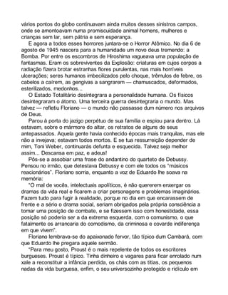 vários pontos do globo continuavam ainda muitos desses sinistros campos, 
onde se amontoavam numa promiscuidade animal homens, mulheres e 
crianças sem lar, sem pátria e sem esperança. 
E agora a todos esses horrores juntara-se o Horror Atômico. No dia 6 de 
agosto de 1945 nascera para a humanidade um novo deus tremendo: a 
Bomba. Por entre os escombros de Hiroshima vagueava uma população de 
fantasmas. Eram os sobreviventes da Explosão: criaturas em cujos corpos a 
radiação fizera brotar estranhas flores purulentas, nas mais horríveis 
ulcerações; seres humanos imbecilizados pelo choque, trêmulos de febre, os 
cabelos a caírem, as gengivas a sangrarem — chamuscados, deformados, 
esterilizados, medonhos... 
O Estado Totalitário desintegrara a personalidade humana. Os físicos 
desintegraram o átomo. Uma terceira guerra desintegraria o mundo. Mas 
talvez — refletiu Floriano — o mundo não passasse dum número nos arquivos 
de Deus. 
Parou à porta do jazigo perpétuo de sua família e espiou para dentro. Lá 
estavam, sobre o mármore do altar, os retratos de alguns de seus 
antepassados. Aquela gente havia conhecido épocas mais tranquilas, mas ele 
não a invejava; estavam todos mortos. E se tua ressurreição depender de 
mim, Toni Weber, continuarás defunta e esquecida. Talvez seja melhor 
assim... Descansa em paz, e adeus! 
Pôs-se a assobiar uma frase do andantino do quarteto de Debussy. 
Pensou no irmão, que detestava Debussy e com ele todos os “músicos 
reacionários”. Floriano sorria, enquanto a voz de Eduardo lhe soava na 
memória: 
“O mal de vocês, intelectuais apolíticos, é não quererem enxergar os 
dramas da vida real e ficarem a criar personagens e problemas imaginários. 
Fazem tudo para fugir à realidade, porque no dia em que encarassem de 
frente e a sério o drama social, seriam obrigados pela própria consciência a 
tomar uma posição de combate, e se fizessem isso com honestidade, essa 
posição só poderia ser a da extrema esquerda, com o comunismo, o que 
fatalmente os arrancaria do comodismo, da criminosa e covarde indiferença 
em que vivem”. 
Floriano lembrava-se do apaixonado fervor, tão típico dum Cambará, com 
que Eduardo lhe pregara aquele sermão. 
“Para meu gosto, Proust é o mais repelente de todos os escritores 
burgueses. Proust é típico. Tinha dinheiro e vagares para ficar enrolado num 
xale a reconstituir a infância perdida, os chás com as titias, os pequenos 
nadas da vida burguesa, enfim, o seu universozinho protegido e ridículo em 
 