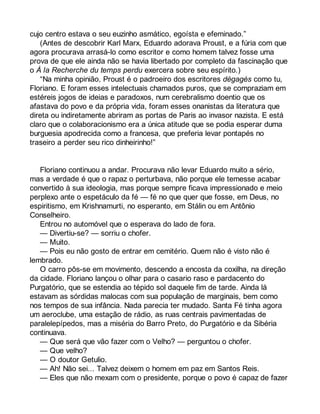 cujo centro estava o seu euzinho asmático, egoísta e efeminado.” 
(Antes de descobrir Karl Marx, Eduardo adorava Proust, e a fúria com que 
agora procurava arrasá-lo como escritor e como homem talvez fosse uma 
prova de que ele ainda não se havia libertado por completo da fascinação que 
o À la Recherche du temps perdu exercera sobre seu espírito.) 
“Na minha opinião, Proust é o padroeiro dos escritores dégagés como tu, 
Floriano. E foram esses intelectuais chamados puros, que se compraziam em 
estéreis jogos de ideias e paradoxos, num cerebralismo doentio que os 
afastava do povo e da própria vida, foram esses onanistas da literatura que 
direta ou indiretamente abriram as portas de Paris ao invasor nazista. E está 
claro que o colaboracionismo era a única atitude que se podia esperar duma 
burguesia apodrecida como a francesa, que preferia levar pontapés no 
traseiro a perder seu rico dinheirinho!” 
Floriano continuou a andar. Procurava não levar Eduardo muito a sério, 
mas a verdade é que o rapaz o perturbava, não porque ele temesse acabar 
convertido à sua ideologia, mas porque sempre ficava impressionado e meio 
perplexo ante o espetáculo da fé — fé no que quer que fosse, em Deus, no 
espiritismo, em Krishnamurti, no esperanto, em Stálin ou em Antônio 
Conselheiro. 
Entrou no automóvel que o esperava do lado de fora. 
— Divertiu-se? — sorriu o chofer. 
— Muito. 
— Pois eu não gosto de entrar em cemitério. Quem não é visto não é 
lembrado. 
O carro pôs-se em movimento, descendo a encosta da coxilha, na direção 
da cidade. Floriano lançou o olhar para o casario raso e pardacento do 
Purgatório, que se estendia ao tépido sol daquele fim de tarde. Ainda lá 
estavam as sórdidas malocas com sua população de marginais, bem como 
nos tempos de sua infância. Nada parecia ter mudado. Santa Fé tinha agora 
um aeroclube, uma estação de rádio, as ruas centrais pavimentadas de 
paralelepípedos, mas a miséria do Barro Preto, do Purgatório e da Sibéria 
continuava. 
— Que será que vão fazer com o Velho? — perguntou o chofer. 
— Que velho? 
— O doutor Getulio. 
— Ah! Não sei... Talvez deixem o homem em paz em Santos Reis. 
— Eles que não mexam com o presidente, porque o povo é capaz de fazer 
 