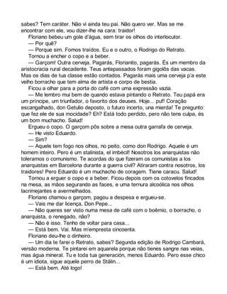 sabes? Tem caráter. Não vi ainda teu pai. Não quero ver. Mas se me 
encontrar com ele, vou dizer-lhe na cara: traidor! 
Floriano bebeu um gole d’água, sem tirar os olhos do interlocutor. 
— Por quê? 
— Porque sim. Fomos traídos. Eu e o outro, o Rodrigo do Retrato. 
Tornou a encher o copo e a beber. 
— Garçom! Outra cerveja. Pagarás, Florianito, pagarás. És um membro da 
aristocracia rural decadente. Teus antepassados foram gigolôs das vacas. 
Mas os dias de tua classe estão contados. Pagarás mais uma cerveja p’a este 
velho borracho que tem alma de artista e corpo de bestia. 
Ficou a olhar para a porta do café com uma expressão vazia. 
— Me lembro mui bem de quando estava pintando o Retrato. Teu papá era 
um príncipe, um triunfador, o favorito dos deuses. Hoje... puf! Coração 
escangalhado, don Getulio deposto, o futuro incerto, una mierda! Te pregunto: 
que fez ele de sua mocidade? Eh? Está todo perdido, pero não tens culpa, és 
um bom muchacho. Salud! 
Ergueu o copo. O garçom pôs sobre a mesa outra garrafa de cerveja. 
— He visto Eduardo. 
— Sim? 
— Aquele tem fogo nos olhos, no peito, como don Rodrigo. Aquele é um 
homem inteiro. Pero é um stalinista, el imbécil! Nosotros los anarquistas não 
toleramos o comunismo. Te acordas do que fizeram os comunistas a los 
anarquistas em Barcelona durante a guerra civil? Atiraram contra nosotros, los 
traidores! Pero Eduardo é um muchacho de coragem. Tiene caracu. Salud! 
Tornou a erguer o copo e a beber. Ficou depois com os cotovelos fincados 
na mesa, as mãos segurando as faces, e uma ternura alcoólica nos olhos 
lacrimejantes e avermelhados. 
Floriano chamou o garçom, pagou a despesa e ergueu-se. 
— Vais me dar licença, Don Pepe... 
— Não queres ser visto numa mesa de café com o boêmio, o borracho, o 
anarquista, o renegado, não? 
— Não é isso. Tenho de voltar para casa... 
— Está bem. Vai. Mas m’empresta cincoenta. 
Floriano deu-lhe o dinheiro. 
— Um dia te farei o Retrato, sabes? Segunda edição de Rodrigo Cambará, 
versão moderna. Te pintarei em aquarela porque não tienes sangre nas veias, 
mas água mineral. Tu e toda tua generación, menos Eduardo. Pero esse chico 
é um idiota, sigue aquele perro de Stálin... 
— Está bem. Até logo! 
 