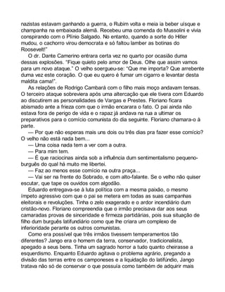 nazistas estavam ganhando a guerra, o Rubim volta e meia ia beber uísque e 
champanha na embaixada alemã. Recebeu uma comenda do Mussolini e vivia 
conspirando com o Plínio Salgado. No entanto, quando a sorte do Hitler 
mudou, o cachorro virou democrata e só faltou lamber as botinas do 
Roosevelt!” 
O dr. Dante Camerino entrara certa vez no quarto por ocasião duma 
dessas explosões. “Fique quieto pelo amor de Deus. Olhe que assim vamos 
para um novo ataque.” O velho soergueu-se: “Que me importa? Que arrebente 
duma vez este coração. O que eu quero é fumar um cigarro e levantar desta 
maldita cama!”. 
As relações de Rodrigo Cambará com o filho mais moço andavam tensas. 
O terceiro ataque sobreviera após uma altercação que ele tivera com Eduardo 
ao discutirem as personalidades de Vargas e Prestes. Floriano ficara 
abismado ante a frieza com que o irmão encarara o fato. O pai ainda não 
estava fora de perigo de vida e o rapaz já andava na rua a ultimar os 
preparativos para o comício comunista do dia seguinte. Floriano chamara-o à 
parte. 
— Por que não esperas mais uns dois ou três dias pra fazer esse comício? 
O velho não está nada bem... 
— Uma coisa nada tem a ver com a outra. 
— Para mim tem. 
— É que raciocinas ainda sob a influência dum sentimentalismo pequeno-burguês 
do qual há muito me libertei. 
— Faz ao menos esse comício na outra praça... 
— Vai ser na frente do Sobrado, e com alto-falante. Se o velho não quiser 
escutar, que tape os ouvidos com algodão. 
Eduardo entregava-se à luta política com a mesma paixão, o mesmo 
ímpeto agressivo com que o pai se metera em todas as suas campanhas 
eleitorais e revoluções. Tinha o zelo exagerado e o ardor incendiário dum 
cristão-novo. Floriano compreendia que o irmão precisava dar aos seus 
camaradas provas de sinceridade e firmeza partidárias, pois sua situação de 
filho dum burguês latifundiário como que lhe criara um complexo de 
inferioridade perante os outros comunistas. 
Como era possível que três irmãos tivessem temperamentos tão 
diferentes? Jango era o homem da terra, conservador, tradicionalista, 
apegado a seus bens. Tinha um sagrado horror a tudo quanto cheirasse a 
esquerdismo. Enquanto Eduardo agitava o problema agrário, pregando a 
divisão das terras entre os camponeses e a liquidação do latifúndio, Jango 
tratava não só de conservar o que possuía como também de adquirir mais 
 