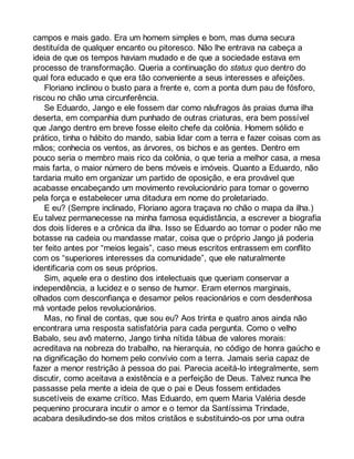 campos e mais gado. Era um homem simples e bom, mas duma secura 
destituída de qualquer encanto ou pitoresco. Não lhe entrava na cabeça a 
ideia de que os tempos haviam mudado e de que a sociedade estava em 
processo de transformação. Queria a continuação do status quo dentro do 
qual fora educado e que era tão conveniente a seus interesses e afeições. 
Floriano inclinou o busto para a frente e, com a ponta dum pau de fósforo, 
riscou no chão uma circunferência. 
Se Eduardo, Jango e ele fossem dar como náufragos às praias duma ilha 
deserta, em companhia dum punhado de outras criaturas, era bem possível 
que Jango dentro em breve fosse eleito chefe da colônia. Homem sólido e 
prático, tinha o hábito do mando, sabia lidar com a terra e fazer coisas com as 
mãos; conhecia os ventos, as árvores, os bichos e as gentes. Dentro em 
pouco seria o membro mais rico da colônia, o que teria a melhor casa, a mesa 
mais farta, o maior número de bens móveis e imóveis. Quanto a Eduardo, não 
tardaria muito em organizar um partido de oposição, e era provável que 
acabasse encabeçando um movimento revolucionário para tomar o governo 
pela força e estabelecer uma ditadura em nome do proletariado. 
E eu? (Sempre inclinado, Floriano agora traçava no chão o mapa da ilha.) 
Eu talvez permanecesse na minha famosa equidistância, a escrever a biografia 
dos dois líderes e a crônica da ilha. Isso se Eduardo ao tomar o poder não me 
botasse na cadeia ou mandasse matar, coisa que o próprio Jango já poderia 
ter feito antes por “meios legais”, caso meus escritos entrassem em conflito 
com os “superiores interesses da comunidade”, que ele naturalmente 
identificaria com os seus próprios. 
Sim, aquele era o destino dos intelectuais que queriam conservar a 
independência, a lucidez e o senso de humor. Eram eternos marginais, 
olhados com desconfiança e desamor pelos reacionários e com desdenhosa 
má vontade pelos revolucionários. 
Mas, no final de contas, que sou eu? Aos trinta e quatro anos ainda não 
encontrara uma resposta satisfatória para cada pergunta. Como o velho 
Babalo, seu avô materno, Jango tinha nítida tábua de valores morais: 
acreditava na nobreza do trabalho, na hierarquia, no código de honra gaúcho e 
na dignificação do homem pelo convívio com a terra. Jamais seria capaz de 
fazer a menor restrição à pessoa do pai. Parecia aceitá-lo integralmente, sem 
discutir, como aceitava a existência e a perfeição de Deus. Talvez nunca lhe 
passasse pela mente a ideia de que o pai e Deus fossem entidades 
suscetíveis de exame crítico. Mas Eduardo, em quem Maria Valéria desde 
pequenino procurara incutir o amor e o temor da Santíssima Trindade, 
acabara desiludindo-se dos mitos cristãos e substituindo-os por uma outra 
 