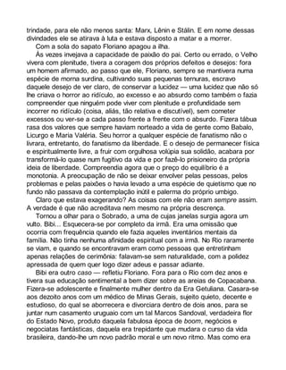 trindade, para ele não menos santa: Marx, Lênin e Stálin. E em nome dessas 
divindades ele se atirava à luta e estava disposto a matar e a morrer. 
Com a sola do sapato Floriano apagou a ilha. 
Às vezes invejava a capacidade de paixão do pai. Certo ou errado, o Velho 
vivera com plenitude, tivera a coragem dos próprios defeitos e desejos: fora 
um homem afirmado, ao passo que ele, Floriano, sempre se mantivera numa 
espécie de morna surdina, cultivando suas pequenas ternuras, escravo 
daquele desejo de ver claro, de conservar a lucidez — uma lucidez que não só 
lhe criava o horror ao ridículo, ao excesso e ao absurdo como também o fazia 
compreender que ninguém pode viver com plenitude e profundidade sem 
incorrer no ridículo (coisa, aliás, tão relativa e discutível), sem cometer 
excessos ou ver-se a cada passo frente a frente com o absurdo. Fizera tábua 
rasa dos valores que sempre haviam norteado a vida de gente como Babalo, 
Licurgo e Maria Valéria. Seu horror a qualquer espécie de fanatismo não o 
livrara, entretanto, do fanatismo da liberdade. E o desejo de permanecer física 
e espiritualmente livre, a fruir com orgulhosa volúpia sua solidão, acabara por 
transformá-lo quase num fugitivo da vida e por fazê-lo prisioneiro da própria 
ideia de liberdade. Compreendia agora que o preço do equilíbrio é a 
monotonia. A preocupação de não se deixar envolver pelas pessoas, pelos 
problemas e pelas paixões o havia levado a uma espécie de quietismo que no 
fundo não passava da contemplação inútil e palerma do próprio umbigo. 
Claro que estava exagerando? As coisas com ele não eram sempre assim. 
A verdade é que não acreditava nem mesmo na própria descrença. 
Tornou a olhar para o Sobrado, a uma de cujas janelas surgia agora um 
vulto. Bibi... Esquecera-se por completo da irmã. Era uma omissão que 
ocorria com frequência quando ele fazia aqueles inventários mentais da 
família. Não tinha nenhuma afinidade espiritual com a irmã. No Rio raramente 
se viam, e quando se encontravam eram como pessoas que entretinham 
apenas relações de cerimônia: falavam-se sem naturalidade, com a polidez 
apressada de quem quer logo dizer adeus e passar adiante. 
Bibi era outro caso — refletiu Floriano. Fora para o Rio com dez anos e 
tivera sua educação sentimental a bem dizer sobre as areias de Copacabana. 
Fizera-se adolescente e finalmente mulher dentro da Era Getuliana. Casara-se 
aos dezoito anos com um médico de Minas Gerais, sujeito quieto, decente e 
estudioso, do qual se aborrecera e divorciara dentro de dois anos, para se 
juntar num casamento uruguaio com um tal Marcos Sandoval, verdadeira flor 
do Estado Novo, produto daquela fabulosa época de boom, negócios e 
negociatas fantásticas, daquela era trepidante que mudara o curso da vida 
brasileira, dando-lhe um novo padrão moral e um novo ritmo. Mas como era 
 