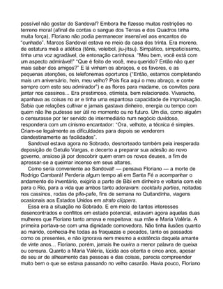 possível não gostar do Sandoval? Embora lhe fizesse muitas restrições no 
terreno moral (afinal de contas o sangue dos Terras e dos Quadros tinha 
muita força), Floriano não podia permanecer insensível aos encantos do 
“cunhado”. Marcos Sandoval estava no meio da casa dos trinta. Era moreno, 
de estatura meã e atlética (tênis, voleibol, jiu-jítsu). Simpático, simpaticíssimo, 
tinha uma voz agradável, de entonação carinhosa. “Meu bem, você está com 
um aspecto admirável!” “Que é feito de você, meu querido? Então não quer 
mais saber dos amigos?” E lá vinham os abraços, e os favores, e as 
pequenas atenções, os telefonemas oportunos (“Então, estamos completando 
mais um aniversário, hein, meu velho? Pois fica aqui o meu abraço, e conte 
sempre com este seu admirador”) e as flores para madame, os convites para 
jantar nos cassinos... Era prestimoso, otimista, bem relacionado. Vivaracho, 
apanhava as coisas no ar e tinha uma espantosa capacidade de improvisação. 
Sabia que relações cultivar e jamais gastava dinheiro, energia ou tempo com 
quem não lhe pudesse ser útil no momento ou no futuro. Um dia, como alguém 
o censurasse por ter servido de intermediário num negócio duvidoso, 
respondera com um cinismo encantador: “Ora, velhote, a técnica é simples. 
Criam-se legalmente as dificuldades para depois se venderem 
clandestinamente as facilidades”. 
Sandoval estava agora no Sobrado, desnorteado também pela inesperada 
deposição de Getulio Vargas, e decerto a preparar sua adesão ao novo 
governo, ansioso já por descobrir quem eram os novos deuses, a fim de 
apressar-se a queimar incenso em seus altares. 
Como seria conveniente ao Sandoval! — pensava Floriano — a morte de 
Rodrigo Cambará! Perderia algum tempo ali em Santa Fé a acompanhar o 
andamento do inventário, exigiria a parte de Bibi em dinheiro e voltaria com ela 
para o Rio, para a vida que ambos tanto adoravam: cocktails parties, noitadas 
nos cassinos, rodas de pife-pafe, fins de semana no Quitandinha, viagens 
ocasionais aos Estados Unidos em strato clippers. 
Essa era a situação no Sobrado. E em meio de tantos interesses 
desencontrados e conflitos em estado potencial, estavam agora aquelas duas 
mulheres que Floriano tanto amava e respeitava: sua mãe e Maria Valéria. A 
primeira portava-se com uma dignidade comovedora. Não tinha ilusões quanto 
ao marido, conhecia-lhe todas as fraquezas e pecados, tanto os passados 
como os presentes, e não ignorava nem mesmo a existência daquela amante 
de vinte anos... Floriano, porém, jamais lhe ouvira a menor palavra de queixa 
ou censura. Quanto a Maria Valéria, lúcida aos oitenta e cinco anos, apesar 
de seu ar de alheamento das pessoas e das coisas, parecia compreender 
muito bem o que se estava passando no velho casarão. Havia pouco, Floriano 
 