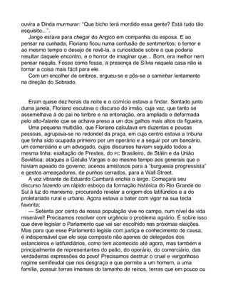 ouvira a Dinda murmurar: “Que bicho terá mordido essa gente? Está tudo tão 
esquisito...”. 
Jango estava para chegar do Angico em companhia da esposa. E ao 
pensar na cunhada, Floriano ficou numa confusão de sentimentos: o temor e 
ao mesmo tempo o desejo de revê-la, a curiosidade sobre o que poderia 
resultar daquele encontro, e o horror de imaginar que... Bom, era melhor nem 
pensar naquilo. Fosse como fosse, a presença de Sílvia naquela casa não ia 
tornar a coisa mais fácil para ele. 
Com um encolher de ombros, ergueu-se e pôs-se a caminhar lentamente 
na direção do Sobrado. 
Eram quase dez horas da noite e o comício estava a findar. Sentado junto 
duma janela, Floriano escutava o discurso do irmão, cuja voz, que tanto se 
assemelhava à do pai no timbre e na entonação, era ampliada e deformada 
pelo alto-falante que se achava preso a um dos galhos mais altos da figueira. 
Uma pequena multidão, que Floriano calculava em duzentas e poucas 
pessoas, agrupava-se no redondel da praça, em cujo centro estava a tribuna 
que tinha sido ocupada primeiro por um operário e a seguir por um bancário, 
um comerciário e um advogado, cujos discursos haviam seguido todos a 
mesma linha: exaltação de Prestes, do PC Brasileiro, de Stálin e da União 
Soviética; ataques a Getulio Vargas e ao mesmo tempo aos generais que o 
haviam apeado do governo; acenos amistosos para a “burguesia progressista” 
e gestos ameaçadores, de punhos cerrados, para a Wall Street. 
A voz vibrante de Eduardo Cambará enchia o largo. Começara seu 
discurso fazendo um rápido esboço da formação histórica do Rio Grande do 
Sul à luz do marxismo, procurando revelar a origem dos latifúndios e a do 
proletariado rural e urbano. Agora estava a bater com vigor na sua tecla 
favorita: 
— Setenta por cento de nossa população vive no campo, num nível de vida 
miserável! Precisamos resolver com urgência o problema agrário. É sobre isso 
que deve legislar o Parlamento que vai ser escolhido nas próximas eleições. 
Mas para que esse Parlamento legisle com justiça e conhecimento de causa, 
é indispensável que ele seja composto não apenas de delegados dos 
estancieiros e latifundiários, como tem acontecido até agora, mas também e 
principalmente de representantes do peão, do operário, do comerciário, das 
verdadeiras expressões do povo! Precisamos destruir o cruel e vergonhoso 
regime semifeudal que nos desgraça e que permite a um homem, a uma 
família, possuir terras imensas do tamanho de reinos, terras que em pouco ou 
 