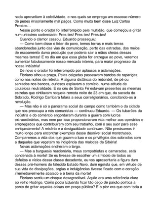 nada aproveitam à coletividade, e nas quais se emprega um escasso número 
de peões irrisoriamente mal pagos. Como muito bem disse Luiz Carlos 
Prestes... 
Nesse ponto o orador foi interrompido pela multidão, que começou a gritar 
num uníssimo cadenciado: Pres-tes! Pres-tes! Pres-tes! 
Quando o clamor cessou, Eduardo prosseguiu: 
— Como bem disse o líder do povo, temos terras e mais terras 
abandonadas junto das vias de comunicação, perto das estradas, dos meios 
de escoamento duma produção que poderia sair a mãos cheias dessas 
mesmas terras! E no dia em que essa gleba for entregue ao povo, veremos 
aumentar fabulosamente nosso mercado interno, para maior progresso da 
nossa indústria! 
De novo o orador foi interrompido por aplausos e aclamações. 
Floriano olhou a praça. Pelas calçadas passeavam bandos de raparigas, 
como nas noites de retreta. A alguma distância do redondel, de pé ou 
sentados nos bancos, curiosos espiavam o comício, numa atitude de 
cautelosa neutralidade. E no céu de Santa Fé estavam presentes as mesmas 
estrelas que cintilavam naquela remota noite de 23 em que, da sacada do 
Sobrado, Rodrigo Cambará falara a seus correligionários, concitando-os à 
revolução. 
— Mas não é só o panorama social do campo como também o da cidade 
que nos preocupa a nós comunistas — continuou Eduardo. — Os tubarões da 
indústria e do comércio engordaram durante a guerra com lucros 
extraordinários, mas nem por isso proporcionaram vida melhor aos operários e 
empregados que contribuíram com seu trabalho, com o seu suor para esse 
enriquecimento! A miséria e a desigualdade continuam. Não precisamos ir 
muito longe para encontrar exemplos desse desnível social monstruoso. 
Comparemos a vida dos que gozam o luxo e os privilégios dos sobrados com 
a daqueles que vegetam na indigência das malocas da Sibéria! 
Novas aclamações encheram o largo. 
— Mas a burguesia reacionária, meus compatriotas e camaradas, está 
condenada à morte! Se eu tivesse de escolher um símbolo de todos os 
defeitos e vícios dessa classe decadente, eu vos apresentaria a figura dum 
desses pró-homens do falecido Estado Novo, dum egoísta que, em virtude de 
sua vida de dissipações, orgias e indulgências tivesse ficado com o coração 
irremediavelmente abalado e à beira da morte! 
Floriano sentiu um choque desagradável. Aquilo era uma referência clara 
ao velho Rodrigo. Como podia Eduardo ficar tão cego de paixão política a 
ponto de gritar aquelas coisas em praça pública? E o pior era que com toda a 
 