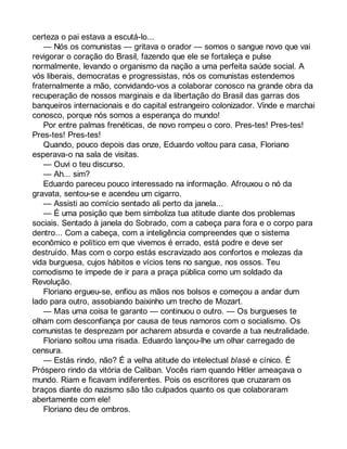 certeza o pai estava a escutá-lo... 
— Nós os comunistas — gritava o orador — somos o sangue novo que vai 
revigorar o coração do Brasil, fazendo que ele se fortaleça e pulse 
normalmente, levando o organismo da nação a uma perfeita saúde social. A 
vós liberais, democratas e progressistas, nós os comunistas estendemos 
fraternalmente a mão, convidando-vos a colaborar conosco na grande obra da 
recuperação de nossos marginais e da libertação do Brasil das garras dos 
banqueiros internacionais e do capital estrangeiro colonizador. Vinde e marchai 
conosco, porque nós somos a esperança do mundo! 
Por entre palmas frenéticas, de novo rompeu o coro. Pres-tes! Pres-tes! 
Pres-tes! Pres-tes! 
Quando, pouco depois das onze, Eduardo voltou para casa, Floriano 
esperava-o na sala de visitas. 
— Ouvi o teu discurso. 
— Ah... sim? 
Eduardo pareceu pouco interessado na informação. Afrouxou o nó da 
gravata, sentou-se e acendeu um cigarro. 
— Assisti ao comício sentado ali perto da janela... 
— É uma posição que bem simboliza tua atitude diante dos problemas 
sociais. Sentado à janela do Sobrado, com a cabeça para fora e o corpo para 
dentro... Com a cabeça, com a inteligência compreendes que o sistema 
econômico e político em que vivemos é errado, está podre e deve ser 
destruído. Mas com o corpo estás escravizado aos confortos e molezas da 
vida burguesa, cujos hábitos e vícios tens no sangue, nos ossos. Teu 
comodismo te impede de ir para a praça pública como um soldado da 
Revolução. 
Floriano ergueu-se, enfiou as mãos nos bolsos e começou a andar dum 
lado para outro, assobiando baixinho um trecho de Mozart. 
— Mas uma coisa te garanto — continuou o outro. — Os burgueses te 
olham com desconfiança por causa de teus namoros com o socialismo. Os 
comunistas te desprezam por acharem absurda e covarde a tua neutralidade. 
Floriano soltou uma risada. Eduardo lançou-lhe um olhar carregado de 
censura. 
— Estás rindo, não? É a velha atitude do intelectual blasé e cínico. É 
Próspero rindo da vitória de Caliban. Vocês riam quando Hitler ameaçava o 
mundo. Riam e ficavam indiferentes. Pois os escritores que cruzaram os 
braços diante do nazismo são tão culpados quanto os que colaboraram 
abertamente com ele! 
Floriano deu de ombros. 
 