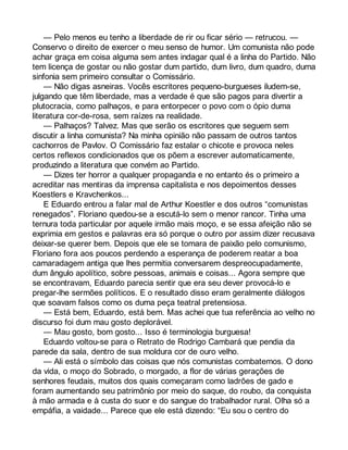 — Pelo menos eu tenho a liberdade de rir ou ficar sério — retrucou. — 
Conservo o direito de exercer o meu senso de humor. Um comunista não pode 
achar graça em coisa alguma sem antes indagar qual é a linha do Partido. Não 
tem licença de gostar ou não gostar dum partido, dum livro, dum quadro, duma 
sinfonia sem primeiro consultar o Comissário. 
— Não digas asneiras. Vocês escritores pequeno-burgueses iludem-se, 
julgando que têm liberdade, mas a verdade é que são pagos para divertir a 
plutocracia, como palhaços, e para entorpecer o povo com o ópio duma 
literatura cor-de-rosa, sem raízes na realidade. 
— Palhaços? Talvez. Mas que serão os escritores que seguem sem 
discutir a linha comunista? Na minha opinião não passam de outros tantos 
cachorros de Pavlov. O Comissário faz estalar o chicote e provoca neles 
certos reflexos condicionados que os põem a escrever automaticamente, 
produzindo a literatura que convém ao Partido. 
— Dizes ter horror a qualquer propaganda e no entanto és o primeiro a 
acreditar nas mentiras da imprensa capitalista e nos depoimentos desses 
Koestlers e Kravchenkos... 
E Eduardo entrou a falar mal de Arthur Koestler e dos outros “comunistas 
renegados”. Floriano quedou-se a escutá-lo sem o menor rancor. Tinha uma 
ternura toda particular por aquele irmão mais moço, e se essa afeição não se 
exprimia em gestos e palavras era só porque o outro por assim dizer recusava 
deixar-se querer bem. Depois que ele se tomara de paixão pelo comunismo, 
Floriano fora aos poucos perdendo a esperança de poderem reatar a boa 
camaradagem antiga que lhes permitia conversarem despreocupadamente, 
dum ângulo apolítico, sobre pessoas, animais e coisas... Agora sempre que 
se encontravam, Eduardo parecia sentir que era seu dever provocá-lo e 
pregar-lhe sermões políticos. E o resultado disso eram geralmente diálogos 
que soavam falsos como os duma peça teatral pretensiosa. 
— Está bem, Eduardo, está bem. Mas achei que tua referência ao velho no 
discurso foi dum mau gosto deplorável. 
— Mau gosto, bom gosto... Isso é terminologia burguesa! 
Eduardo voltou-se para o Retrato de Rodrigo Cambará que pendia da 
parede da sala, dentro de sua moldura cor de ouro velho. 
— Ali está o símbolo das coisas que nós comunistas combatemos. O dono 
da vida, o moço do Sobrado, o morgado, a flor de várias gerações de 
senhores feudais, muitos dos quais começaram como ladrões de gado e 
foram aumentando seu patrimônio por meio do saque, do roubo, da conquista 
à mão armada e à custa do suor e do sangue do trabalhador rural. Olha só a 
empáfia, a vaidade... Parece que ele está dizendo: “Eu sou o centro do 
 