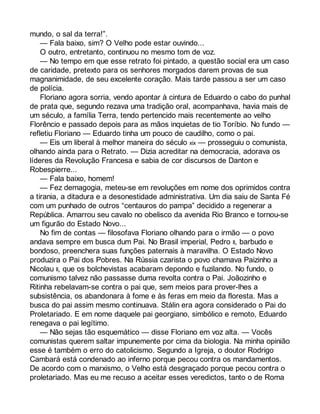 mundo, o sal da terra!”. 
— Fala baixo, sim? O Velho pode estar ouvindo... 
O outro, entretanto, continuou no mesmo tom de voz. 
— No tempo em que esse retrato foi pintado, a questão social era um caso 
de caridade, pretexto para os senhores morgados darem provas de sua 
magnanimidade, de seu excelente coração. Mais tarde passou a ser um caso 
de polícia. 
Floriano agora sorria, vendo apontar à cintura de Eduardo o cabo do punhal 
de prata que, segundo rezava uma tradição oral, acompanhava, havia mais de 
um século, a família Terra, tendo pertencido mais recentemente ao velho 
Florêncio e passado depois para as mãos inquietas de tio Toríbio. No fundo — 
refletiu Floriano — Eduardo tinha um pouco de caudilho, como o pai. 
— Eis um liberal à melhor maneira do século xix — prosseguiu o comunista, 
olhando ainda para o Retrato. — Dizia acreditar na democracia, adorava os 
líderes da Revolução Francesa e sabia de cor discursos de Danton e 
Robespierre... 
— Fala baixo, homem! 
— Fez demagogia, meteu-se em revoluções em nome dos oprimidos contra 
a tirania, a ditadura e a desonestidade administrativa. Um dia saiu de Santa Fé 
com um punhado de outros “centauros do pampa” decidido a regenerar a 
República. Amarrou seu cavalo no obelisco da avenida Rio Branco e tornou-se 
um figurão do Estado Novo... 
No fim de contas — filosofava Floriano olhando para o irmão — o povo 
andava sempre em busca dum Pai. No Brasil imperial, Pedro II, barbudo e 
bondoso, preenchera suas funções paternais à maravilha. O Estado Novo 
produzira o Pai dos Pobres. Na Rússia czarista o povo chamava Paizinho a 
Nicolau II, que os bolchevistas acabaram depondo e fuzilando. No fundo, o 
comunismo talvez não passasse duma revolta contra o Pai. Joãozinho e 
Ritinha rebelavam-se contra o pai que, sem meios para prover-lhes a 
subsistência, os abandonara à fome e às feras em meio da floresta. Mas a 
busca do pai assim mesmo continuava. Stálin era agora considerado o Pai do 
Proletariado. E em nome daquele pai georgiano, simbólico e remoto, Eduardo 
renegava o pai legítimo. 
— Não sejas tão esquemático — disse Floriano em voz alta. — Vocês 
comunistas querem saltar impunemente por cima da biologia. Na minha opinião 
esse é também o erro do catolicismo. Segundo a Igreja, o doutor Rodrigo 
Cambará está condenado ao inferno porque pecou contra os mandamentos. 
De acordo com o marxismo, o Velho está desgraçado porque pecou contra o 
proletariado. Mas eu me recuso a aceitar esses veredictos, tanto o de Roma 
 