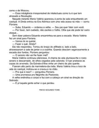 como o de Moscou. 
— Essa indulgência irresponsável de intelectuais como tu é que tem 
atrasado a Revolução. 
Naquele instante Maria Valéria apareceu à porta da sala empunhando um 
castiçal. A Dinda entrou na Era Atômica com uma vela acesa na mão — sorriu 
Floriano. 
— Suba, Eduardo — ordenou a velha. — Seu pai quer falar com você. 
— Por favor, tem cuidado, não excites o Velho. Olha que ele pode ter outro 
ataque... 
Sem dizer palavra Eduardo encaminhou-se para a escada. Maria Valéria 
fez um sinal para Floriano. 
— Vamos lá no quintal. 
— Fazer o quê, Dinda? 
Ela não respondeu. Tomou do braço do afilhado e, lado a lado, 
atravessaram a sala de jantar e a cozinha. Quando desciam vagarosamente a 
escada dos fundos, Floriano perguntou: 
— O sereno não vai lhe fazer mal? 
Maria Valéria continuou silenciosa. A chama da vela alumiava-lhe o rosto 
severo e descarnado, de olhos cegados pela catarata. O luar prateava as 
copas do arvoredo. Da Estrela-d’Alva vinha um cheiro de pão quente. 
Fizeram alto perto da marmeleira-da-índia. Maria Valéria tirou o toco de 
vela do castiçal, inclinou-se e cravou-o no chão. 
— Pra que é isso? — perguntou Floriano. 
— Uma promessa pro Negrinho do Pastoreio. 
A velha endireitou o corpo e fez com a cabeça um sinal na direção do 
Sobrado. 
— É pr’aquela gente achar o que perdeu. 
FIM DO SEGUNDO TOMO 
 