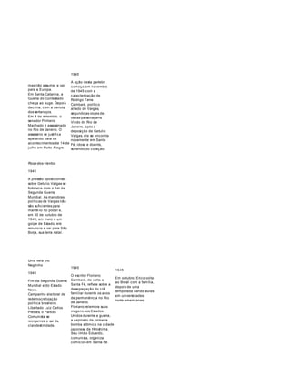 mas não assume, e vai 
para a Europa. 
Em Santa Catarina, a 
Guerra do Contestado 
chega ao auge. Depois 
declina, com a derrota 
dos sertanejos. 
Em 8 de setembro, o 
senador Pinheiro 
Machado é assassinado 
no Rio de Janeiro. O 
assassino se justifica 
apelando para os 
acontecimentos de 14 de 
julho em Porto Alegre. 
Rosa-dos-Ventos 
1945 
A pressão oposicionista 
sobre Getulio Vargas se 
fortalece com o fim da 
Segunda Guerra 
Mundial. As manobras 
políticas de Vargas não 
são suficientes para 
mantê-lo no poder e, 
em 30 de outubro de 
1945, em meio a um 
golpe de Estado, ele 
renuncia e vai para São 
Borja, sua terra natal. 
1945 
A ação desta partebr 
começa em novembro 
de 1945 com a 
caracterização de 
Rodrigo Terra 
Cambará, político 
aliado de Vargas, 
segundo as vozes de 
várias personagens. 
Vindo do Rio de 
Janeiro, após a 
deposição de Getulio 
Vargas, ele se encontra 
novamente em Santa 
Fé, idoso e doente, 
sofrendo do coração. 
Uma vela pro 
Negrinho 
1945 
Fim da Segunda Guerra 
Mundial e do Estado 
Novo. 
Campanha eleitoral de 
redemocratização 
política brasileira. 
Libertado Luiz Carlos 
Prestes, o Partido 
Comunista se 
reorganiza e sai da 
clandestinidade. 
1945 
O escritor Floriano 
Cambará, de volta a 
Santa Fé, reflete sobre a 
desagregação do clã 
familiar durante os anos 
de permanência no Rio 
de Janeiro. 
Floriano relembra suas 
viagens aos Estados 
Unidos durante a guerra, 
a explosão da primeira 
bomba atômica na cidade 
japonesa de Hiroshima. 
Seu irmão Eduardo, 
comunista, organiza 
comícios em Santa Fé. 
1945 
Em outubro, Erico volta 
ao Brasil com a família, 
depois de uma 
temporada dando aulas 
em universidades 
norte-americanas. 
 
