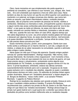 Claro, havia momentos em que simplesmente não podia aguentar o 
ambiente do consultório, que cheirava a suor humano, pus, sangue, éter, fenol, 
iodo... Era com ansiedade que esperava a hora de voltar para casa. Havia 
também os dias de mau humor em que lhe era difícil suportar com paciência, e 
mantendo o ar paternal, as longas conversas dos clientes, que nunca iam 
direto ao assunto, que faziam intermináveis rodeios, contando doenças 
passadas, não só próprias como também de pessoas da família, vizinhos e 
conhecidos. Detestava os chamados à noite, principalmente quando o levavam 
a algum rancho das zonas conhecidas pela denominação geral de “pra lá dos 
trilhos”, e nas quais se metia em bibocas, às vezes com barro até meia 
canela, entrando em ranchos fétidos e miseráveis, iluminados a vela de sebo. 
Não raro, quando lhe caía nas mãos um caso difícil, alguma doença que 
não sabia diagnosticar ou curar, seu amor-próprio recebia golpes terríveis que 
o deixavam por algumas horas, às vezes durante dias inteiros, mal-humorado 
e já quase decidido a abandonar a profissão, “porque afinal de contas, Chiru, 
eu não preciso dessa porcaria pra viver”. 
Esses momentos escuros, porém, eram passageiros. Diante dum caso 
bonito sentia a confiança em si mesmo retornar e, com ela, a alegria de ser 
médico, a volúpia de se saber necessário na comunidade, querido e admirado 
pelos amigos e pelos clientes. 
Havia quase um mês que A Farpa não aparecia. Quando amigos pediam 
notícias do “grande hebdomadário”, Rodrigo respondia: “Não morreu. Está 
apenas hibernando. No momento crítico reaparecerá”. Com momento crítico, 
ele queria dizer a hora em que soassem de novo os clarins de guerra, em que 
fosse preciso atacar o situacionismo, protestando contra alguma nova 
arbitrariedade do Titi Trindade, ou respondendo a alguma verrina d’A Voz da 
Serra. O jornal republicano, entretanto, andava nas últimas semanas 
surpreendentemente benévolo para com a oposição. Ocupava-se de modo 
quase exclusivo com o resultado das eleições, segundo os quais o candidato 
oficial estava vitorioso em todo o país. Os editoriais do Amintas tinham agora 
caráter doutrinário, falavam em “verdadeira democracia” e faziam elogios ao 
dr. Borges de Medeiros, “nosso ínclito chefe”, e ao senador Pinheiro 
Machado, “o gigante do Palácio Monroe”. 
Rodrigo lia os resultados das eleições sem grande emoção. Estava já certo 
de que o candidato civilista perdera a batalha. O próprio Rui Barbosa, 
reconhecendo isso, publicara nos jornais do Rio de Janeiro e de São Paulo um 
artigo em que falava nos “estados escravizados”. Rodrigo atirava longe os 
jornais num gesto teatral com o qual queria dar a entender que estava não só 
desiludido da política como também indiferente ante os resultados daquela 
 