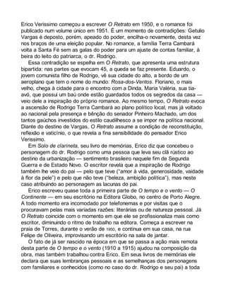 Erico Verissimo começou a escrever O Retrato em 1950, e o romance foi 
publicado num volume único em 1951. É um momento de contradições: Getulio 
Vargas é deposto, porém, apeado do poder, encilha-o novamente, desta vez 
nos braços de uma eleição popular. No romance, a família Terra Cambará 
volta a Santa Fé sem as galas do poder para um ajuste de contas familiar, à 
beira do leito do patriarca, o dr. Rodrigo. 
Essa contradição se espelha em O Retrato, que apresenta uma estrutura 
bipartida: nas partes que evocam 45, a queda se faz presente. Eduardo, o 
jovem comunista filho de Rodrigo, vê sua cidade do alto, a bordo de um 
aeroplano que tem o nome do mundo: Rosa-dos-Ventos. Floriano, o mais 
velho, chega à cidade para o encontro com a Dinda, Maria Valéria, sua tia-avó, 
que possui um baú onde estão guardados todos os segredos da casa — 
veio dele a inspiração do próprio romance. Ao mesmo tempo, O Retrato evoca 
a ascensão de Rodrigo Terra Cambará ao plano político local, mas já voltado 
ao nacional pela presença e bênção do senador Pinheiro Machado, um dos 
tantos gaúchos investidos do estilo caudilhesco a se impor na política nacional. 
Diante do destino de Vargas, O Retrato assume a condição de reconstituição, 
reflexão e vaticínio, o que revela a fina sensibilidade do pensador Erico 
Verissimo. 
Em Solo de clarineta, seu livro de memórias, Erico diz que concebeu o 
personagem do dr. Rodrigo como uma pessoa que leva seu clã rústico ao 
destino da urbanização — sentimento brasileiro naquele fim de Segunda 
Guerra e de Estado Novo. O escritor revela que a inspiração de Rodrigo 
também lhe veio do pai — pelo que teve (“amor à vida, generosidade, vaidade 
à flor da pele”) e pelo que não teve (“beleza, ambição política”), mas neste 
caso atribuindo ao personagem as lacunas do pai. 
Erico escreveu quase toda a primeira parte de O tempo e o vento — O 
Continente — em seu escritório na Editora Globo, no centro de Porto Alegre. 
A todo momento era incomodado por telefonemas e por visitas que o 
procuravam pelas mais variadas razões: literárias ou de natureza pessoal. Já 
O Retrato coincide com o momento em que ele se profissionaliza mais como 
escritor, diminuindo o ritmo de trabalho na editora. Começa a escrever na 
praia de Torres, durante o verão de 1950, e continua em sua casa, na rua 
Felipe de Oliveira, improvisando um escritório na sala de jantar. 
O fato de já ser nascido na época em que se passa a ação mais remota 
desta parte de O tempo e o vento (1910 a 1915) ajudou na composição da 
obra, mas também trabalhou contra Erico. Em seus livros de memórias ele 
declara que suas lembranças pessoais e as semelhanças dos personagens 
com familiares e conhecidos (como no caso do dr. Rodrigo e seu pai) a toda 
 