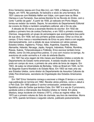 Erico Verissimo nasceu em Cruz Alta (RS), em 1905, e faleceu em Porto 
Alegre, em 1975. Na juventude, foi bancário e sócio de uma farmácia. Em 
1931 casou-se com Mafalda Halfen von Volpe, com quem teve os filhos 
Clarissa e Luis Fernando. Sua estreia literária foi na Revista do Globo, com o 
conto “Ladrão de gado”. A partir de 1930, já radicado em Porto Alegre, 
tornou-se redator da revista. Depois, foi secretário do Departamento Editorial 
da Livraria do Globo e também conselheiro editorial, até o fim da vida. 
A década de 30 marca a ascensão literária do escritor. Em 1932 ele 
publica o primeiro livro de contos,Fantoches, e em 1933 o primeiro romance, 
Clarissa, inaugurando um grupo de personagens que acompanharia boa parte 
de sua obra. Em 1938, tem seu primeiro grande sucesso: Olhai os lírios do 
campo. O livro marca o reconhecimento de Erico no país inteiro e em seguida 
internacionalmente, com a edição de seus romances em vários países: 
Estados Unidos, Inglaterra, França, Itália, Argentina, Espanha, México, 
Alemanha, Holanda, Noruega, Japão, Hungria, Indonésia, Polônia, Romênia, 
Rússia, Suécia, Tchecoslováquia e Finlândia. Erico escreve também livros 
infantis, como Os três porquinhos pobres, O urso com música na barriga, As 
aventuras do avião vermelho e A vida do elefante Basílio. 
Em 1941 faz uma viagem de três meses aos Estados Unidos a convite do 
Departamento de Estado norte-americano. A estada resulta na obra Gato 
preto em campo de neve, o primeiro de uma série de livros de viagens. Em 
1943, dá aulas na Universidade de Berkeley. Volta ao Brasil em 1945, no fim 
da Segunda Guerra Mundial e do Estado Novo. Em 1953 vai mais uma vez 
aos Estados Unidos, como diretor do Departamento de Assuntos Culturais da 
União Pan-Americana, secretaria da Organização dos Estados Americanos 
(OEA). 
Em 1947 Erico Verissimo começa a escrever a trilogia O tempo e o vento, 
cuja publicação só termina em 1962. Recebe vários prêmios, como o Jabuti e 
o Pen Club. Em 1965 publica O senhor embaixador, ambientado num 
hipotético país do Caribe que lembra Cuba. Em 1967 é a vez de O prisioneiro, 
parábola sobre a intervenção dos Estados Unidos no Vietnã. Em plena 
ditadura, lança Incidente em Antares (1971), crítica ao regime militar. Em 
1973 sai o primeiro volume de Solo de clarineta, seu livro de memórias. Morre 
em 1975, quando terminava o segundo volume, publicado postumamente. 
 