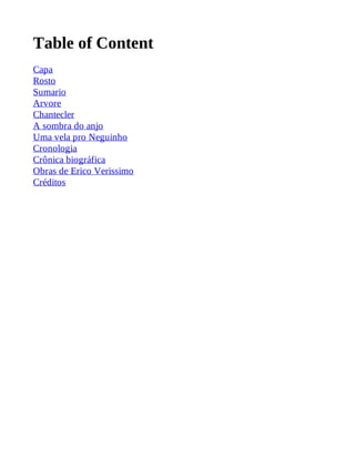 Table of Content 
Capa 
Rosto 
Sumario 
Arvore 
Chantecler 
A sombra do anjo 
Uma vela pro Neguinho 
Cronologia 
Crônica biográfica 
Obras de Erico Verissimo 
Créditos 
 